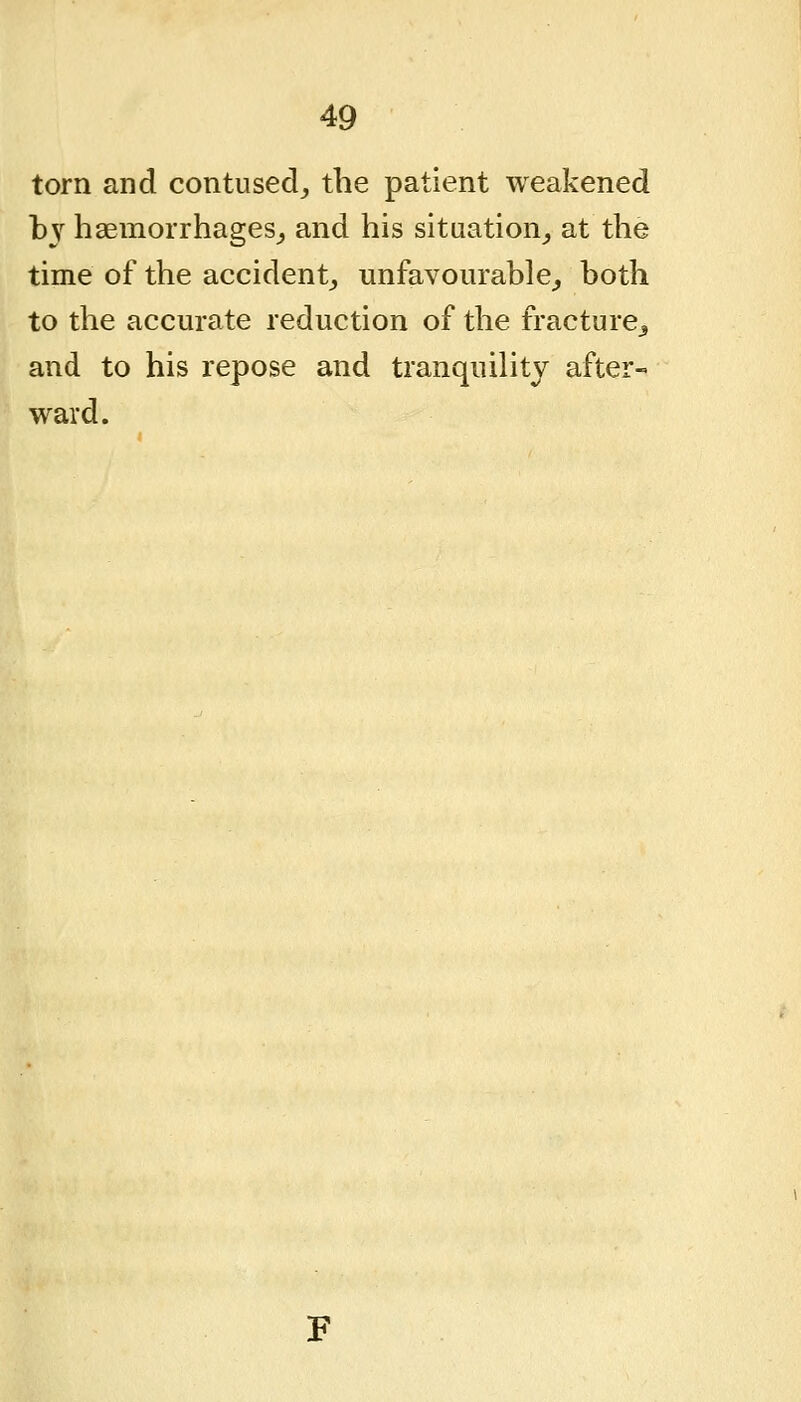 torn and contused, the patient weakened bj haemorrhages,, and his situation, at the time of the accident, unfavourable, both to the accurate reduction of the fracture^ and to his repose and tranquility after- ward.