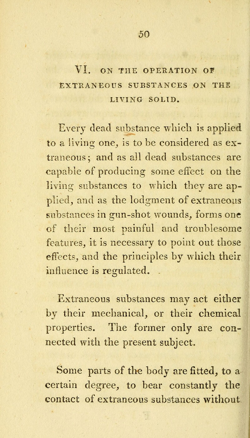 VI. ON THE OPERATION OF EXTRANEOUS SUBSTANCES ON THE LIVING SOLID. Every dead substance wliicli is applied to a living one^ is to be considered as ex- traneous; and as all dead substances are capable of producing some effect on the living substances to which they are ap- plied^ and as the lodgment of extraneous substances in gun-shot wounds^ forms one of their most painful and troublesome features^ it is necessary to point out those eiFectSj and the principles by which their influence is regulated. . Extraneous substances may act either by their mechanical^ or their chemical properties. The former only are con- nected with the present subject. Some parts of the body are fitted, to a certain degree,, to bear constantly the contact of extraneous substances without