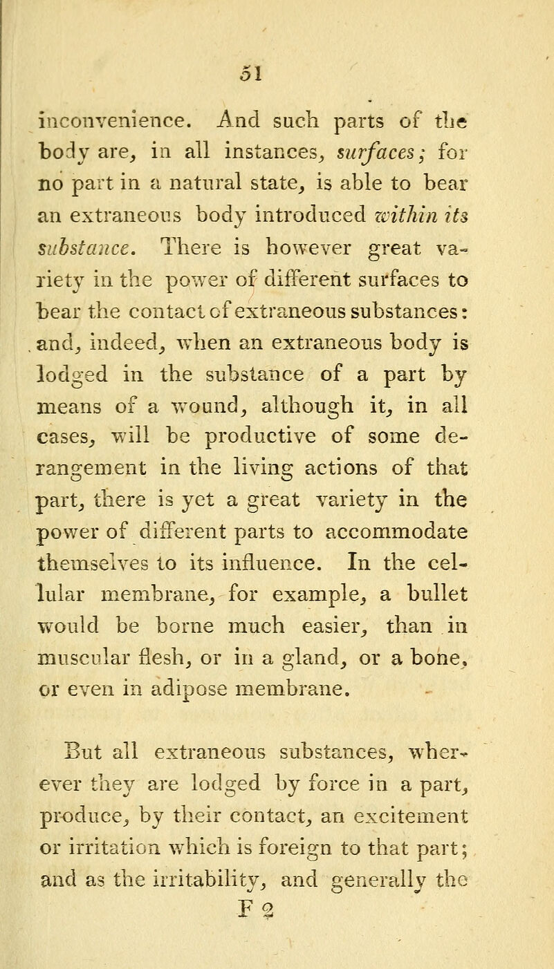 inconvenience. And such parts of tbe body are^ in all instances^ surfaces; for no part in a natural state^ is able to bear an extraneous body introduced zcithin its subsfauce. There is however great va- riety in the power of different surfaces to bear the contact of extra,neous substances: and^ indeed_, when an extraneous body is lodged in the substance of a part by means of a wound^ although it_, in all cases^ will be productive of some de- rangement in the living actions of that partj there is yet a great variety in the power of different parts to accommodate themselves to its influence. In the cel- lular membrane, for example, a bullet would be borne much easier, than in muscular flesh, or in a gland, or a bone, or even in adipose membrane. But all extraneous substances, wher- ever they are lodged by force in a part, produce, by their contact, an excitement or irritation which is foreign to that part; and as the irritability, and generally the F2