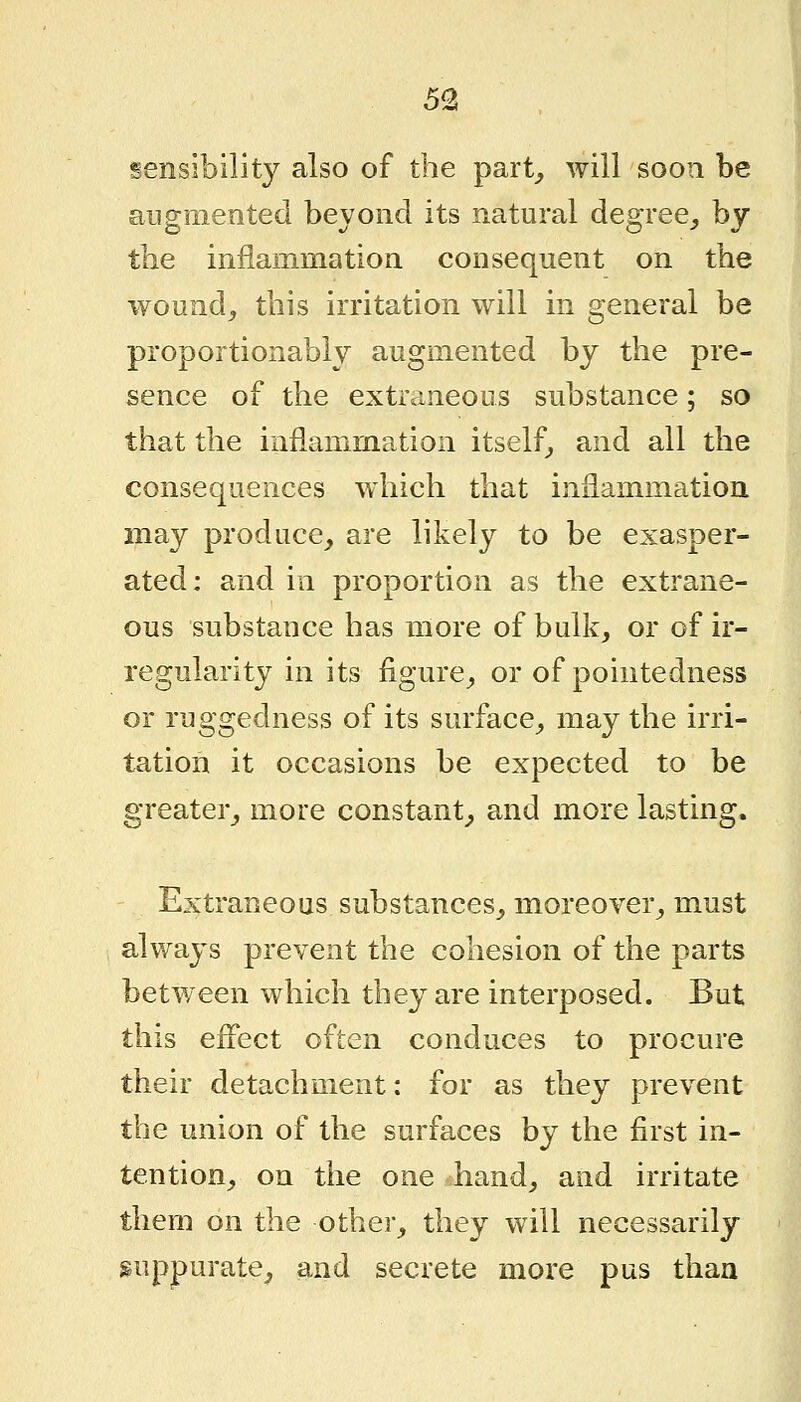 5^ sensibility also of the part^ will soon be augmented beyond its natural degree^ by the inflammation consequent on the wound, this irritation will m general be proportionably augmented by the pre- sence of the extraneous substance; so that the inflammation itself^ and all the consequences which that inflammation, may produce, are likely to be exasper- ated: and in proportion as the extrane- ous substance has more of bulk, or of ir- regularity in its figure, or of pointedness or ruggedness of its surface, may the irri- tation it occasions be expected to be greater, more constant, and more lasting. Extraneous substances, moreover, must always prevent the cohesion of the parts between which they are interposed. But this eflect often conduces to procure their detachment: for as they prevent the union of the surfaces by the first in- tention, on the one hand, and irritate them on the other, they will necessarily suppurate, and secrete more pus than