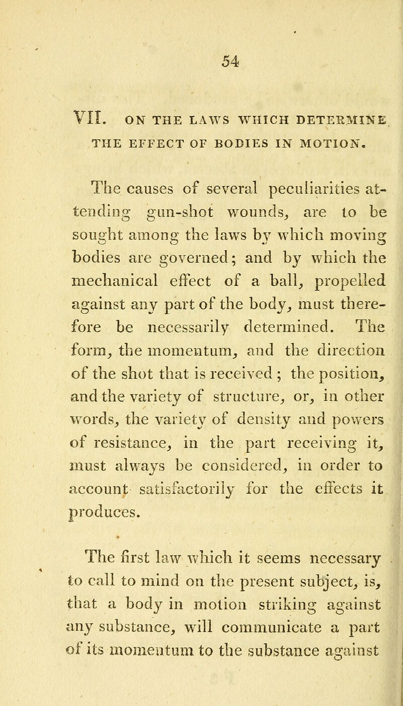 VII. ON THE LAWS WHICH DETERMINE. THE EFFECT OF BODIES IN MOTION. The causes of several peculiarities at- tending gun-shot wounds^ are to be sought among the laws b3^ which moving bodies are governed; and by which the mechanical effect of a ball, propelled against any part of the body, must there- fore be necessarily determined. The form, the momentum, and the direction of the shot that is received ; the position, and the variety of structure, or, in other words, the variety of density and pov/ers of resistance, in the part receiving it, must always be considered, in order to account satisfactorily for the effects it produces. The first law which it seems necessary to call to mind on the present subject, is, that a body in motion striking against any substance, w^ill communicate a part of its momeutum to the substance against