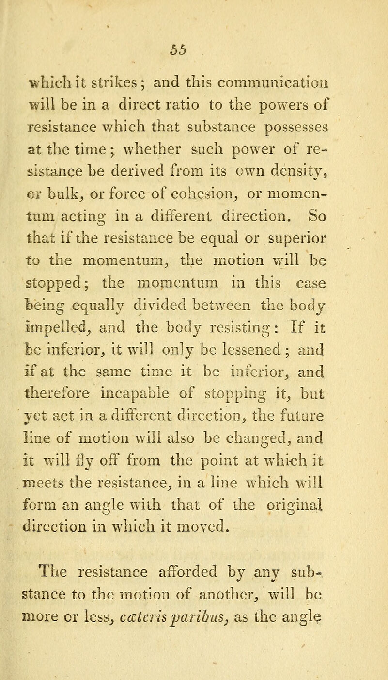 which it strikes; and this communication will be in a direct ratio to the powers of resistance which that substance possesses at the time; whether such power of re- sistance be derived from its own density^ er bulk^ or force of cohesion^ or momen- tum acting in a different direction. So that if the resistance be equal or superior to the momentum^ the motion will be stopped; the momentum in this case being equally divided between the body impelled^ and the body resisting: If it be inferior,, it will only be lessened ; and if at the same time it be inferior^ and therefore incapable of stopping it^ but yet act in a different direction^ the future line of motion will also be changed^ and it will fly off from the point at whi-ch it meets the resistance^ in a line which will form an angle with that of the original direction in which it moved. The resistance afforded by any sub- stance to the motion of another^ will be more or less^ cccteris paribus^ as the angle