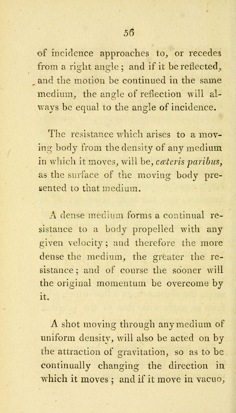 of incidence approaches to^ or recedes from a right angle ; and if it be reflected^, and the motion be continued in the same medium^ the angle of reflection will al- ways be equal to the angle of incidence. The resistance which arises to a mov- ing body from the density of any medium in which it moves^ will be^ cateris paribus, as the surface of the moving body pre- sented to that medium. A dense medium forms a continual re- sistance to a body propelled with any given velocity; and therefore the more dense the medium^ the greater the re- sistance ; and of course the sooner will the original momentum be overcome by it. A shot moving through any medium of uniform density^ will also be acted on by the attraction of gravitation^ so as to be continually changing the direction in which it moves; and if it move in vacuo,