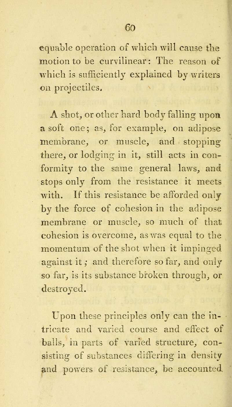 equable operation of which will cause the I motion to be curvilinear: The reason of I which is siifficientl} explained by writers on projectiles, A shot;, or other hard body falling upon a soft one; as_, for example^ on adipose membrane^ or muscle, and stopping there^ or lodging in it^ still acts in con- formity to the same general laws^ and stops only from the resistance it meets with. If this resistance be afforded only by the force of cohesion in the adipose membrane or muscle^ so much of that J cohesion is overcome_, as was equal to the momentum of the shot when it impinged asrainst it; and therefore so far, and onlv so far, is its substance broken through, or destroyed. Upon these principles only can the in- tricate and varied course and effect of balls, in ppa'ts of varied structure, con- sisting of substances differing in density and powers of resistance, be accounted