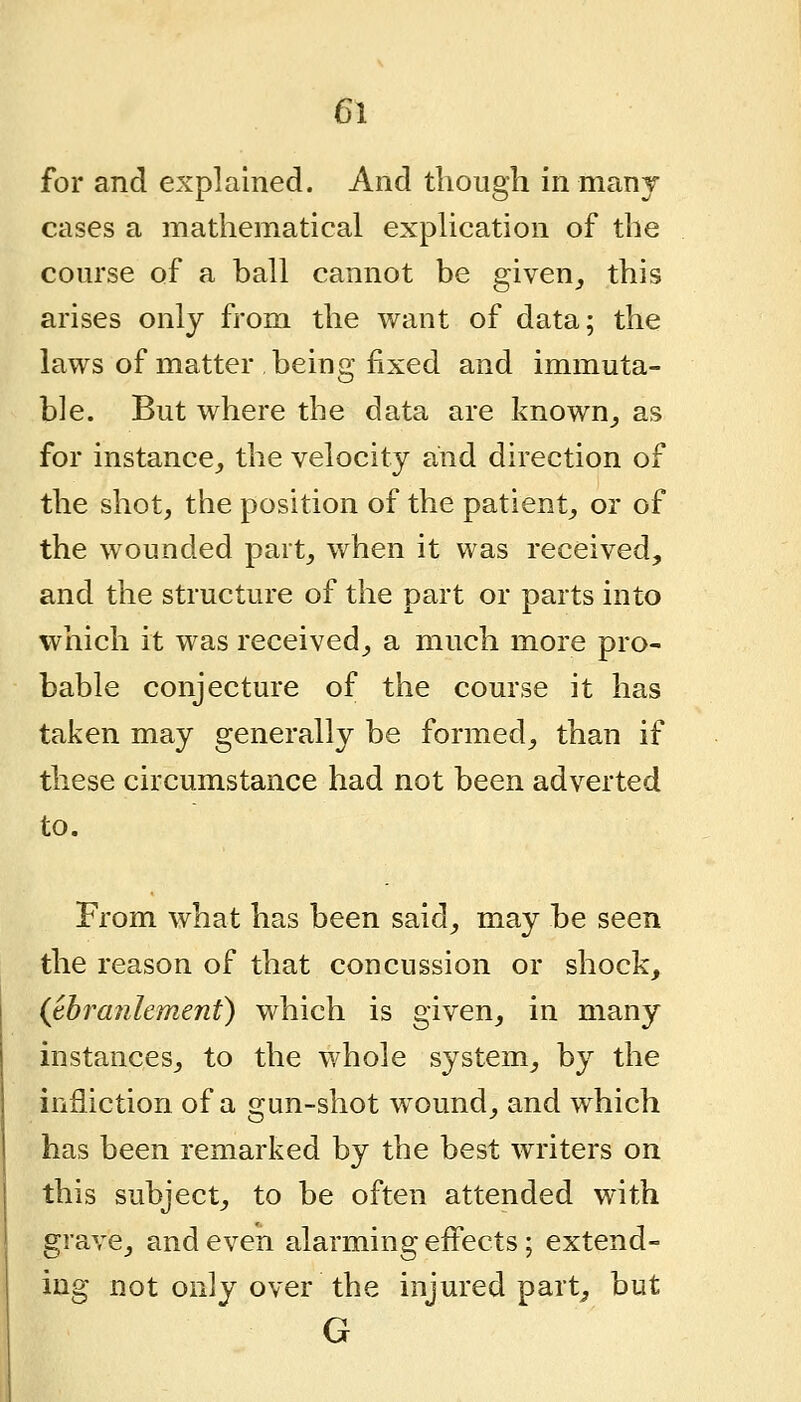 for and explained. And though in many cases a mathematical exphcation of the course of a ball cannot be given_, this arises only from the want of data; the laws of matter being fixed and immuta- ble. But where the data are known_, as for instance^ the velocity and direction of the shot, the position of the patient, or of the wounded part, when it was received, and the structure of the part or parts into which it was received, a much more pro- bable conjecture of the course it has taken may generally be formed, than if these circumstance had not been adverted to. From what has been said, may be seen the reason of that concussion or shock, {thranlement) which is given, in many instances, to the whole system, by the infliction of a gun-shot wound, and which has been remarked by the best writers on this subject, to be often attended with grave, and even alarming effects; extend- ing not only over the injured part^ but G