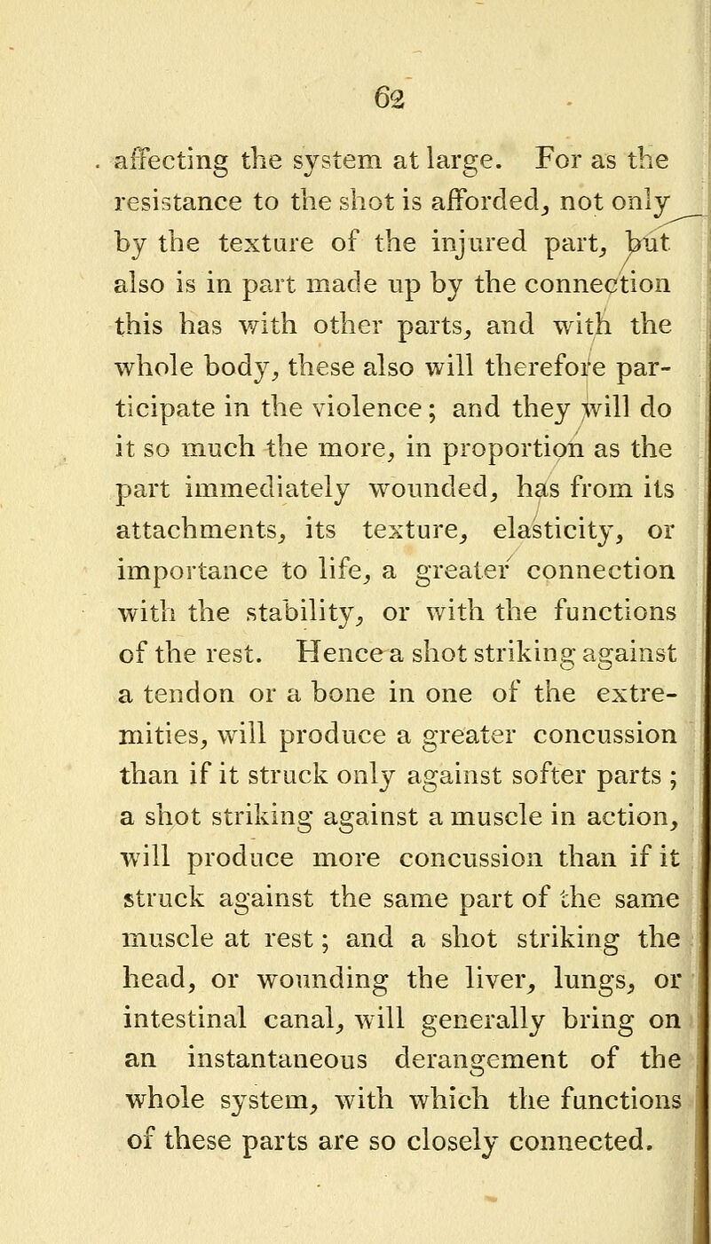 affecting the system at large. For as the resistance to the shot is afforded^ not only by the texture of the injured part^ blit. also is in part made up by the connection this has with other parts_, and with the whole body, these also will therefore par- ticipate in the violence; and they >vill do it so much the more, in proportion as the part immediately woimded, has from its attachments, its texture, elasticity, or importance to life, a greater connection with the stability, or with the functions of the rest. Hence a shot striking against a tendon or a bone in one of the extre- mities, will produce a greater concussion than if it struck only against softer parts ; a shot striking against a muscle in action, will produce more concussion than if it struck against the same part of the same muscle at rest; and a shot striking the head, or wounding the liver, lungs, or intestinal canal, will generally bring on an instantaneous derangement of the whole system, with which the functions of these parts are so closely connected.