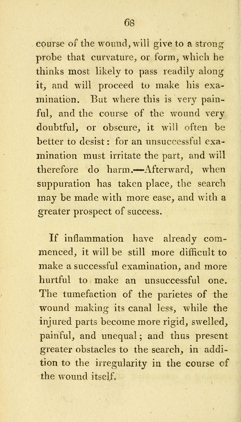 6S course of the wound, will give to a strong probe that curvature, or form, which he thinks most likely to pass readily along it, and will proceed to make his exa- mination. But where this is very pain- ful, and the course of the wound very doubtful, or obscure, it will often be better to desist: for an unsuccessful exa- mination must irritate the part, and will therefore do harm.—Afterward, when suppuration has taken place, the search may be made with more ease, and with a greater prospect of success. If inflammation have already com- menced, it will be still more difficult to make a successful examination, and more hurtful to make an unsuccessful one. The tumefaction of the parietes of the wound making its canal less, while the injured parts become more rigid, swelled, painful, and unequal; and thus present greater obstacles to the search, in addi- tion to the irregularity in the course of the wound itself.