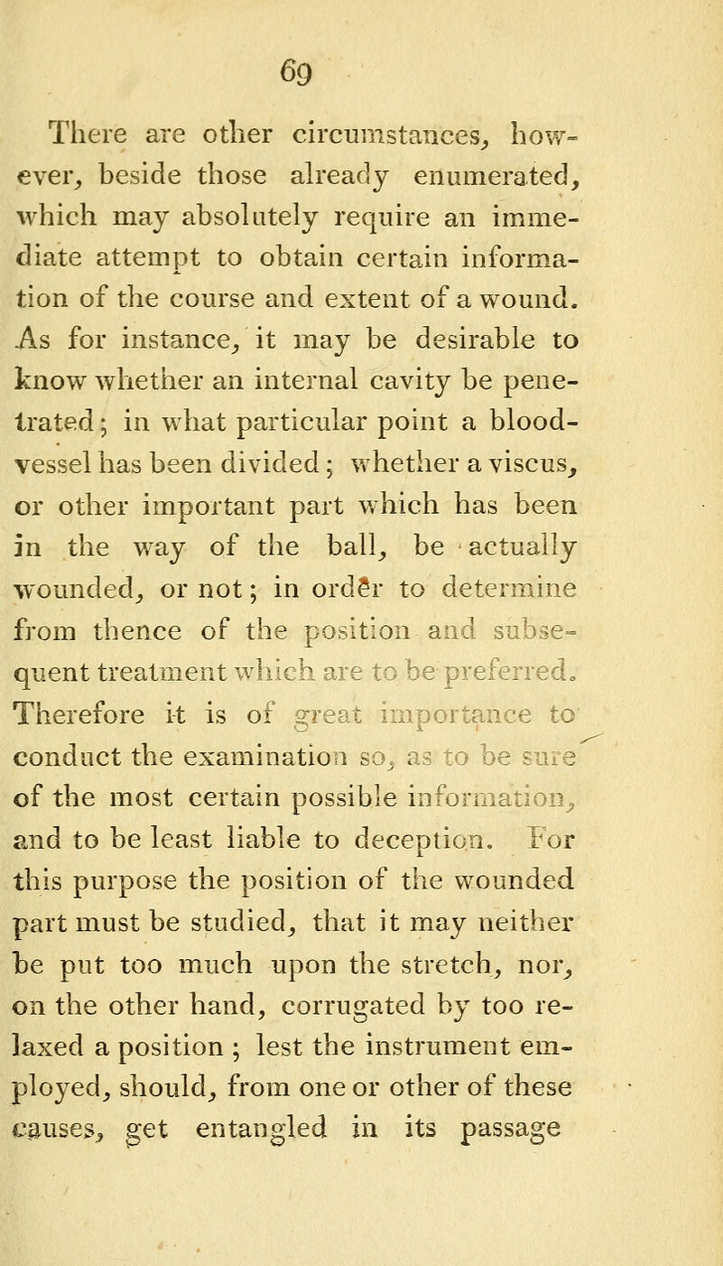 There are other circumstances^ how- ever^ beside those ah-eady enumerated, which may absolutely require an imme- diate attempt to obtain certain informa- tion of the course and extent of a wound. As for instance^ it may be desirable to know whether an internal cavity be pene- trated ; in what particular point a blood- vessel has been divided; whether a viscus, or other important part which has been in the way of the ball_, be actually wounded_, or not; in ord?r to determine from thence of the position and subse- quent treatment which are to be preferred. Therefore it is of great importance to conduct the examination so. as to be sure of the most certa,in possible information^ and to be least liable to deception. For this purpose the position of the wounded part must be studied^ that it may neither be put too much upon the stretch, nor^ on the other hand, corrugated by too re- laxed a position ; lest the instrument em- ployed, should, from one or other of these causes, get entangled in its passage