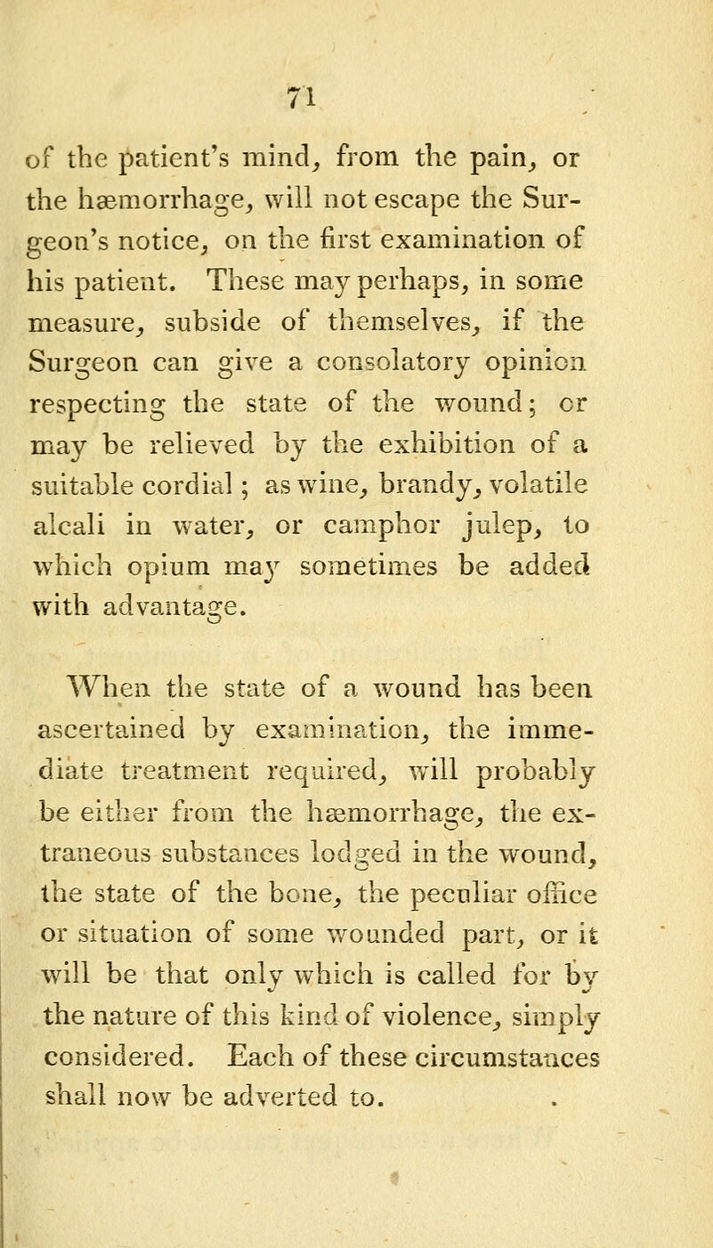 of the patient's mincl_, from the pain^ or the ha&morrhage, will not escape the Sur- geon's notice, on the first examination of his patient. These ma}^ perhaps, in some measure,, subside of themselves, if the Surgeon can give a consolatory opinion respecting the state of the wound; cr may be relieved by the exhibition of a suitable cordial; as wine, brandy^ volatile alcali in w^ater, or camphor julep, to w4iich opium m^a^^ sometimes be added with advanta2:e. When the state of a wound has been ascertained by examination, the imme- diate treatment required, w^ill probably be either from the haemorrhage, the ex- traneous substances iod2:ed in the wound, the state of the bone, the peculiar office or situation of some wounded part, or it will be that only which is called for by the nature of this kind of violence, simply considered. Each of these circumstances shall now be adverted to.