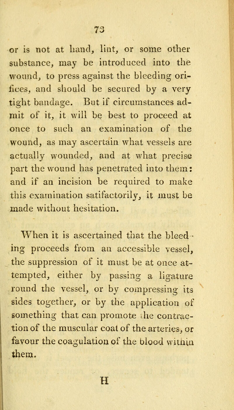 or is not at hand, lint, or some other substance, may be introduced into the wound, to press against the bleeding ori- fices, and should be secured by a very tight bandage. But if circumstances ad- mit of it, it will bQ best to proceed at once to such an examination of the wound, as may ascertain what vessels are actually wounded, and at what precise part the wound has penetrated into them: and if an incision be required to make this examination satifactorily, it must be made without hesitation. When it is ascertained that the bleed- ing proceeds from an accessible vessel, the suppression of it must be at once at- tempted, either by passing a ligature round the vessel, or by compressing its sides together, or by the application of something that can promote .he contrac- tion of the muscular coat of the arteries, or favour the coagulation of the blood witiiin them. H