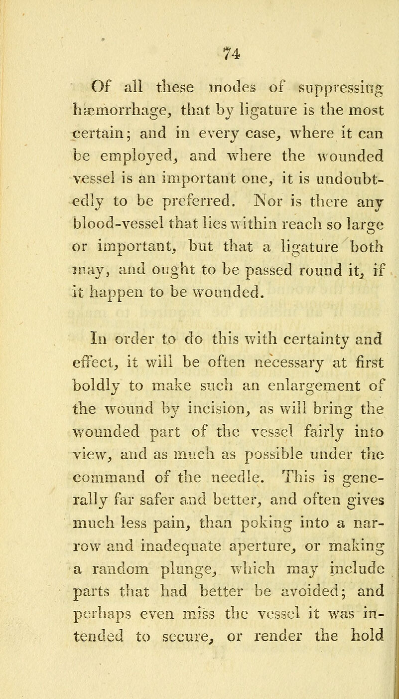 Of all these modes of suppressing hsemorrhage, that by ligature is the most certain; and in every case_, where it can be emplo3^ed_, and where the woimded vessel is an important one, it is undoubt- edly to be preferred. Nor is there any blood-vessel that lies within reach so large or important, but that a ligature both may, and ought to be passed round it^ if it happen to be wounded. In order to do this vnth certainty and effect, it will be often necessary at first boldly to make such an enlargement of the wound by incision, as will bring the wounded part of the vessel fairly into view, and as much as possible under the command of the needle. This is gene- rally far safer and better, and often gives much less pain, than poking into a nar- row and inadequate aperture, or making a random plunge, which may include parts that had better be avoided; and perhaps even miss the vessel it was in- tended to secure^ or render the hold