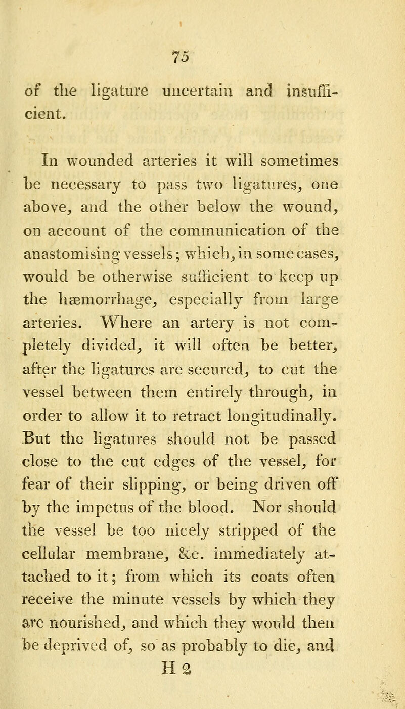 of the ligature uncertain and insufii- cient. In wounded arteries it will sometimes be necessary to pass two ligatures^, one above^ and the other below the wound, on account of the communication of the anastomising vessels; which^ in some cases, would be otherwise sufficient to keep up the haemorrhage, especially from large arteries. Where an artery is not com- pletely divided, it will often be better, after the ligatures are secured, to cut the vessel between them entirely through, in order to allow it to retract longitudinally. But the ligatures should not be passed close to the cut edges of the vessel, for fear of their slipping, or being driven off by the impetus of the blood. Nor should the vessel be too nicely stripped of the ceiiulcir membrane, &c. immedia,tely at- tached to it; from which its coats often receive the minute vessels by which they are nourished, and which they would then be deprived of, so as probably to die, and H2