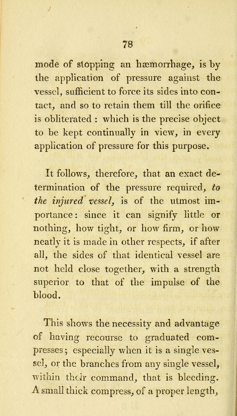 mode of slopping an haemorrhage, is by the application of pressure against the vessel, sufficient to force its sides into con- tact, and so to retain them till the orifice is obliterated : which is the precise object to be kept continually in view, in every application of pressure for this purpose. It follows, therefore, that an exact de- termination of the pressure required, to the injured vessel, is of the utmost im- portance: since it can signify little or nothing, how tight, or how firm, or how neatly it is made in other respects, if after all, the sides of that identical vessel are not held close together, with a strength superior to that of the impulse of the blood. This shows the necessity and advantage of having recourse to graduated com- presses ; especially when it is a single ves- sel, or the branches from any single vessel, v/ithin thdr command, that is bleeding. A small thick compress, of a proper length.