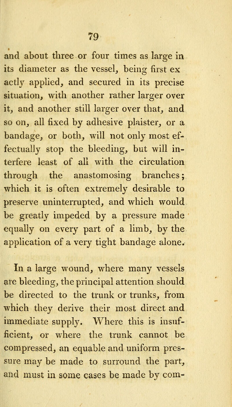 and about three or four times as large in its diameter as the vessel^ being first ex actly apphed, and secured in its precise situation, with another rather larger over it, and another still larger over that, and so on, all fixed by adhesive plaister, or a bandage, or both, will not only most ef- fectually stop the bleeding, but will in- terfere least of all with the circulation through the anastomosing branches; which it is often extremely desirable to preserve uninterrupted, and which would be greatly impeded by a pressure made equally on every part of a limb, by the application of a very tight bandage alone. In a large wound, where many vessels are bleeding, the principal attention should be directed to the trunk or trunks, from which they derive their most direct and immediate supply. Where this is insuf- ficient, or where the trunk cannot be compressed, an equable and uniform pres- sure may be made to surround the part, and must in some cases be made by com-