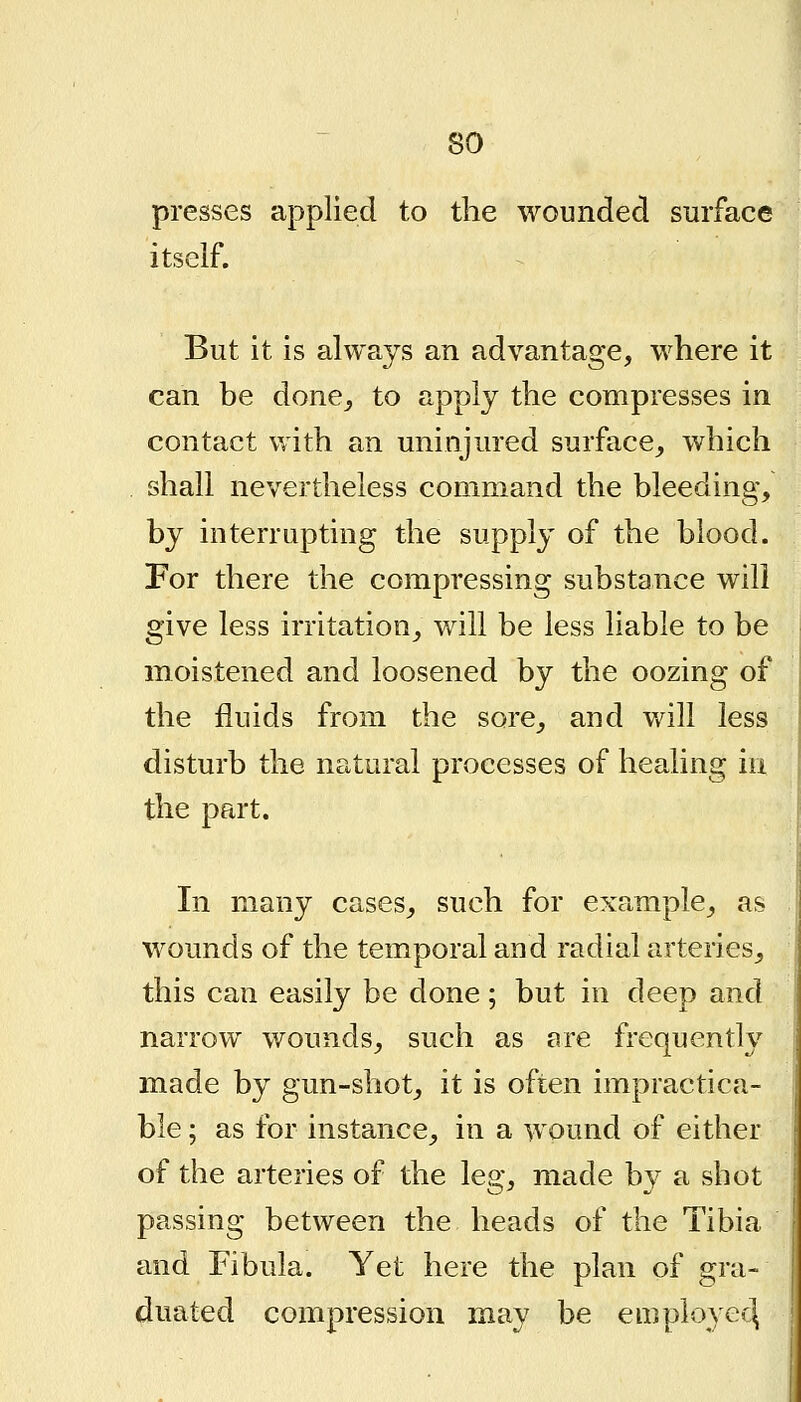 presses applied to the wounded surface itself. But it is always an advantage, where it can be done^ to apply the compresses in contact with an uninjured surface^ which shall nevertheless command the bleeding, by interrupting the supply of the blood. For there the compressing substance will give less irritation_, will be less liable to be moistened and loosened by the oozing of the fluids from the sore^ and v/ill less disturb the natural processes of healing in the part. In many cases, such for example, as wounds of the temporal and radial arteries, this can easily be done; but in deep and narrow wounds, such as are frequently made by gun-shot, it is often impractica- ble ; as for instance, in a wound of either of the arteries of the leg, made by a shot passing between the heads of the Tibia and Fibula. Yet here the plan of gra- duated compression may be employee^