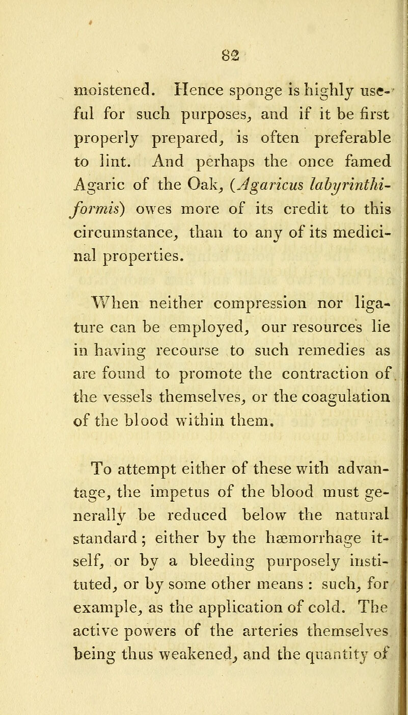 moistened. Hence sponge is highly use- ful for such purposes^ and if it be first properly prepared, is often preferable to lint. And perhaps the once famed Agaric of the Oak^ (Jgaricus lahyrinthi- formis) owes more of its credit to this circumstance, than to any of its medici- nal properties. When neither compression nor liga- ture can be employed, our resources lie in having recourse to such remedies as are found to promote the contraction of. the vessels themselves, or the coagulation of the blood within them. To attempt either of these with advan- tage, the impetus of the blood must ge- nerally be reduced below the natural standard; either by the haemorrhage it- self, or by a bleeding purposely insti- tuted, or by some other means : such, for example, as the application of cold. The active powers of the arteries themselves being thus weakened^ and the quantity of