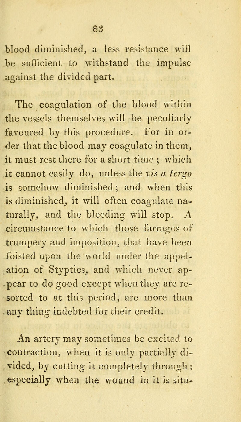 blood diminished^ a less resistance will be sufficient to withstand the impulse against the divided part. The coagulation of the blood withia the vessels themselves will be peculiarly favoured by this procedure. For in or- der that the blood may coagulate in them_, it must rest there for a short time ; v/hich it cannot easily do^ unless the vis a tergo is somehow diminished; and when this is diminished^ it will often coagulate na- turally^ and the bleeding will stop. A circumstance to which those farragos of trumpery and imposition^ that have been foisted upon the world under the appel- ation of Styptics,, and which never ap- -pear to do good except when they are re- sorted to at this period, are more than any thing indebted for their credit. An artery may sometimes be excited to contraction, when it is only partially di- videdj by cutting it completely through: especially when the wound in it is situ-