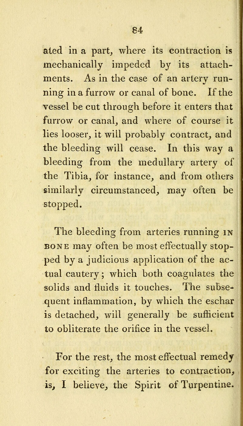 aled in a part^ where its contraction is mechanically impeded by its attach- ments. As in the case of an artery run- ning in a furrow or canal of bone. If the vessel be cut through before it enters that furrow or canal_, and where of course it lies looser_, it will probably contract^ and the bleeding will cease. In this way a bleeding from the medullary artery of the Tibia, for instance, and from others similarly circumstanced, may often be stopped. The bleeding from arteries running in BONE may often be most effectually stop- ped by a judicious application of the ac- tual cautery; which both coagulates the solids and fluids it touches. The subse- quent inflammation, by which the eschar is detached, will generally be sufficient to obliterate the orifice in the vessel. For the rest, the most effectual remedy for exciting the arteries to contraction, is, I believe, the Spirit of Turpentine.