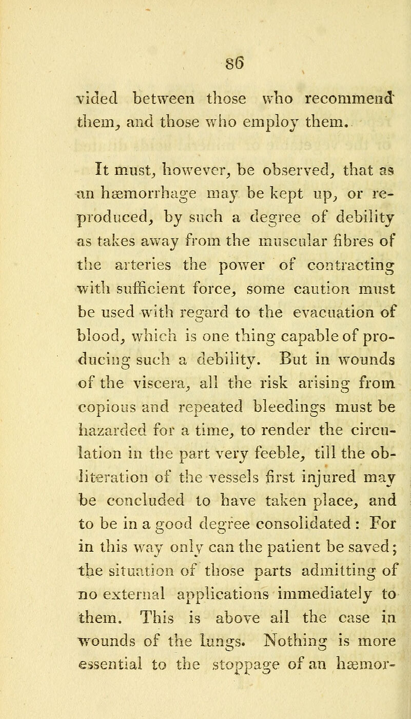 vided between those vvlio recommend tliem_, and those who employ them. It must^ however^ be observed^ that as an haemorrhage may be kept np^, or re- produced, by such a degree of debility as takes away from the muscular fibres of the arteries the power of contracting with sufficient force, some caution must be used with re2:ard to the evacuation of blood, which is one thing capable of pro- ducing such a debility. But in wounds of the viscera, all the risk arising from copious and repeated bleedings must be hazarded for a time, to render the circu- lation in the part very feeble, till the ob- literation of the vessels first injured may be concluded to have taken place, and to be in a good degree consolidated : For in this way only can the patient be saved; the situation of those parts admitting of no external applications immediately to them. This is above ail the case in wounds of the lungs. Nothing is more essential to the stoppage of an hssmor-