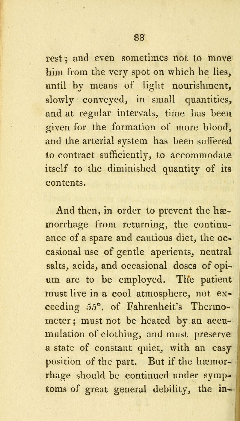 rest; and even sometimes not to move him from the very spot on which he lies, until by means of light nourishment, slowly conveyed, in small quantities, and at regular intervals, time has been given for the formation of more blood, and the arterial system has been suffered to contract sufficiently, to accommodate itself to the diminished quantity of its contents. And th^n, in order to prevent the hae- morrhage from returning, the continu- ance of a spare and cautious diet, the oc- casional use of gentle aperients, neutral salts, acids, and occasional doses of opi- um are to be employed. The patient must live in a cool atmosphere, not ex-' ceeding 55°. of Fahrenheit's Thermo- meter ; must not be heated by an accu- mulation of clothing, and must preserve a state of constant quiet, with an easy position of the part. But if the hsemor- rhage should be continued under symp- toms of great general debility, the in*-