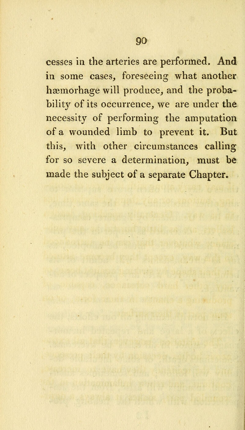 cesses in the arteries are performed. And in some cases, foreseeing what another haemorhage will produce,, and the proba- bilit}^ of its occurrence, we are under the necessity of performing the amputation of a wounded limb to prevent it. But this, with other circumstances calling for so severe a determination, must be made the subject of a separate Chapter.