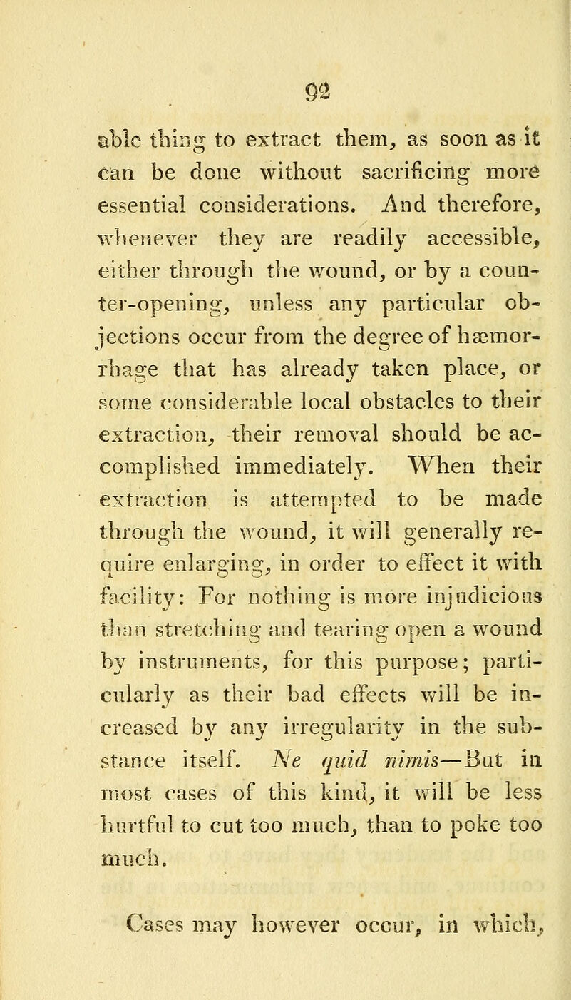 9^2 able thing to extract them,, as soon as it Can be done without sacrificing more essential considerations. And therefore, whenever they are readily accessible, either through the wound^ or by a coun- ter-opening, unless any particular ob- jections occur from the degree of haemor- rhage that has already taken place, or some considerable local obstacles to their extraction, their removal should be ac- complished immediately. When their extraction is attempted to be made through the wound, it v/ill generally re- quire enlarging, in order to effect it with facility: For nothing is more injudicious than stretching and tearing open a wound by instruments, for this purpose; parti- cularly as their bad effects will be in- creased b}^ any irregularity in the sub- stance itself. Ne quid rdmis—But in most cases of this kind, it Vv^iii be less hurtful to cut too much, than to poke too much. Cases may however occur, in which,