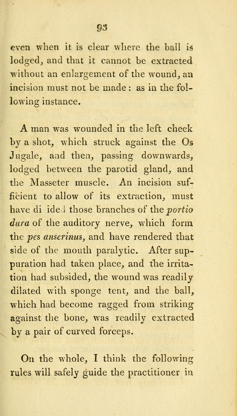 even when it is clear where the ball is lodged,, and that it cannot be extracted without an enlargement of the wound^ an incision must not be made : as in the fol- lowing instance. A man was wounded in the left cheek by a shot, which struck against the Os Jugale, and then, passing downwards, lodged between the parotid gland, and the Masseter muscle. An incision suf- ficient to allow of its extraction, must have di ide 1 those branches of the portio dura of the auditory nerve, which form the pes amerinus, and have rendered that side of the mouth paralytic. After sup- puration had taken place, and the irrita- tion had subsided, the wound was readily dilated with sponge tent, and the ball, which had become ragged from striking against the bone, was readily extracted by a pair of curved forceps. On the whole, I think the following rules will safely guide the practitioner in