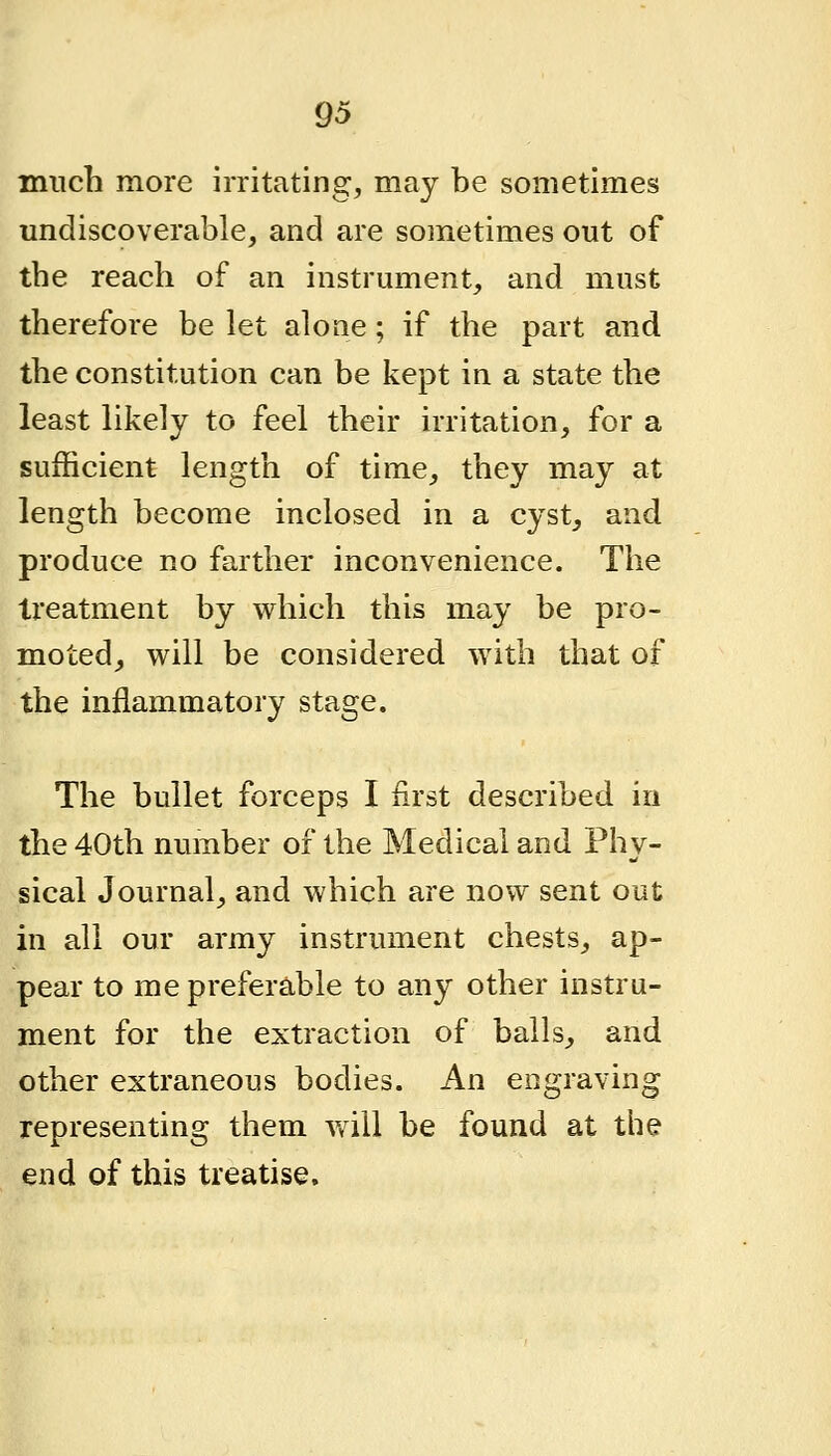 much more irritating, may be sometimes undiscoverable, and are sometimes out of the reach of an instrument, and must therefore be let alone; if the part and the constitution can be kept in a state the least likely to feel their irritation, for a sufficient length of time, they may at length become inclosed in a cyst^ and produce no farther inconvenience. The treatment by which this may be pro- moted^ will be considered with that of the inflammatory stage. The bullet forceps I iirst described in the 40th number of the Medical and Phy- sical Journal, and which are now sent out in all our army instrument chests^ ap- pear to me preferable to any other instru- ment for the extraction of balls^ and other extraneous bodies. An engraving representing them will be found at the end of this treatise.