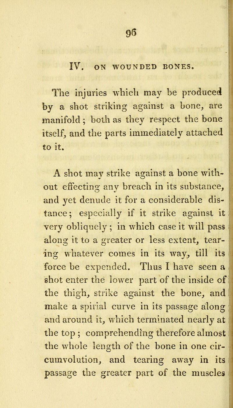 95 IV. ON WOUNDED BONES. The injuries which may be produced by a shot striking against a bone^ are manifold; both as they respect the bone itself, and the parts immediately attached to it. A shot may strike against a bone with- out effecting an}^ breach in its substance, and yet denude it for a considerable dis- tance; especially if it strike against it very obliquely ; in which case it will pass along it to a greater or less extent, tear- ing whatever comes in its way, till its force be expended. Thus I have seen a shot enter the lower part of the inside of the thigh, strike against the bone, and make a spirial curve in its passage along and around it, which terminated nearly at the top ; comprehending therefore almost the Vv^hole length of the bone in one cir- cumvolution, and tearing away in its passage the greater part of the muscles