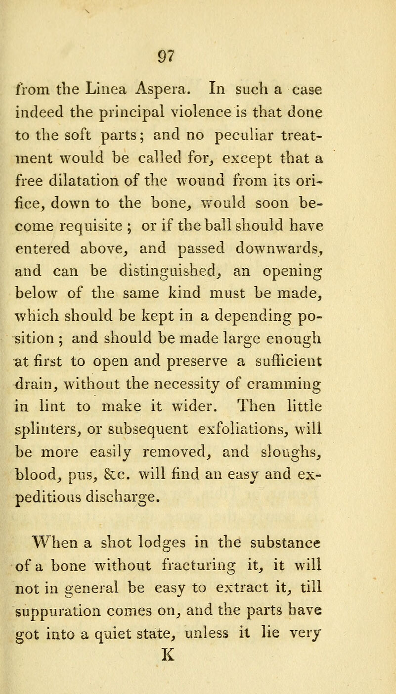 from the Linea Aspera. In such a case indeed the principal violence is that done to the soft parts; and no peculiar treat- ment would be called for^ except that a free dilatation of the wound from its ori- fice, down to the bone_, would soon be- come requisite ; or if the ball should have entered above^ and passed downwards, and can be distinguished^ an opening below of the same kind must be made, which should be kept in a depending po- sition ; and should be made large enough at first to open and preserve a sufficient drain^ without the necessity of cramming in lint to make it wider. Then little splinters, or subsequent exfoliations, will be more easily removed, and sloughs, blood, pus, &c. will find an easy and ex- peditious discharge. When a shot lodges in the substance of a bone without fracturing it, it will not in general be easy to extract it, till suppuration comes on, and the parts have got into a quiet state, unless it lie very K