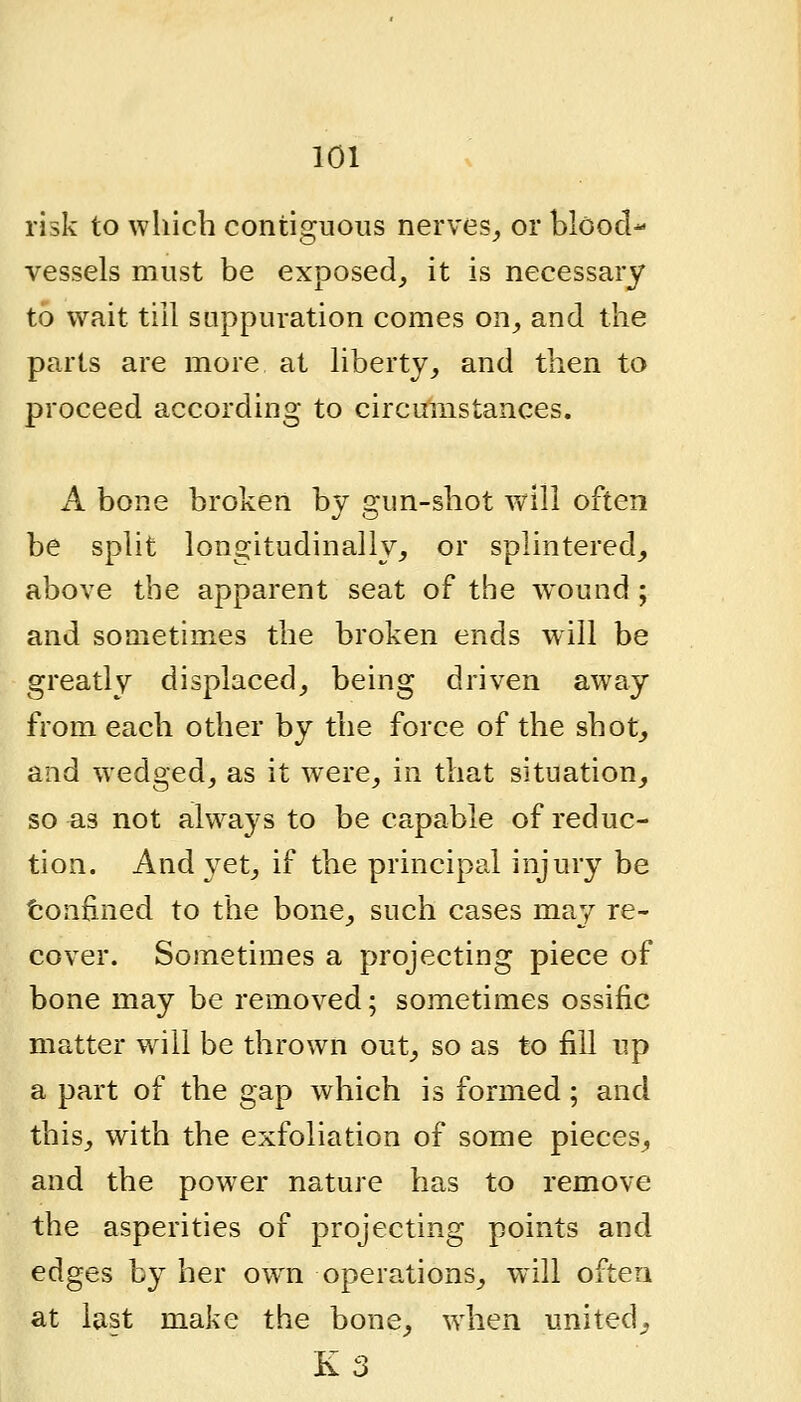 risk to which contiguous nerves^ or blood- vessels must be exposed, it is necessary to wait till suppuration comes on, and the parts are more at hberty, and then to proceed according to circumstances. A bone broken by gun-shot vAll often be spht longitudinally, or splintered, above the apparent seat of the wound ; and sometimes the broken ends will be greatly displaced, being driven away from each other by the force of the shot, and wedged, as it were, in that situation, so as not always to be capable of reduc- tion. And yet, if the principal injury be tonfined to the bone, such cases may re- cover. Sometimes a projecting piece of bone may be removed; sometimes ossific matter will be thrown out, so as to fill up a part of the gap which is formed; and this, with the exfoliation of some pieces, and the power nature has to remove the asperities of projecting points and edges by her own operations, w^ill often at last make the bone, when united^ K3