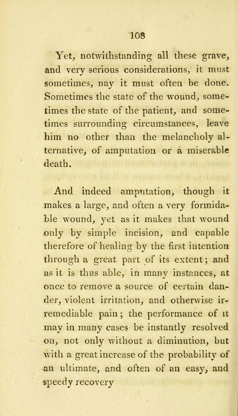 Yet^ notwithstanding all these grave^ and very serious considerations^ it must sometimes^ nay it must often be done. Sometimes the state of the wound^ some- times the state of the patient^, and some- times surrounding circumstances^ leave him no other than the melancholy al- ternative_, of amputation or a miserable death. And indeed amputation^ though it makes a large^ and often a very formida- ble w^ound^ yet as it makes that wound only by simple incision,, and capable therefore of healing by the first intention through a great part of its extent; and as it is thus able^ in many instances, at once to remove a source of certain dan- der^ violent irritation^ and otherwise ir- remediable pain; the performance of it may in many cases be instantly resolved on^ not only without a diminution^ but \vith a great increase of the probability of an ultimate^ and often of an easy,, and speedy recovery