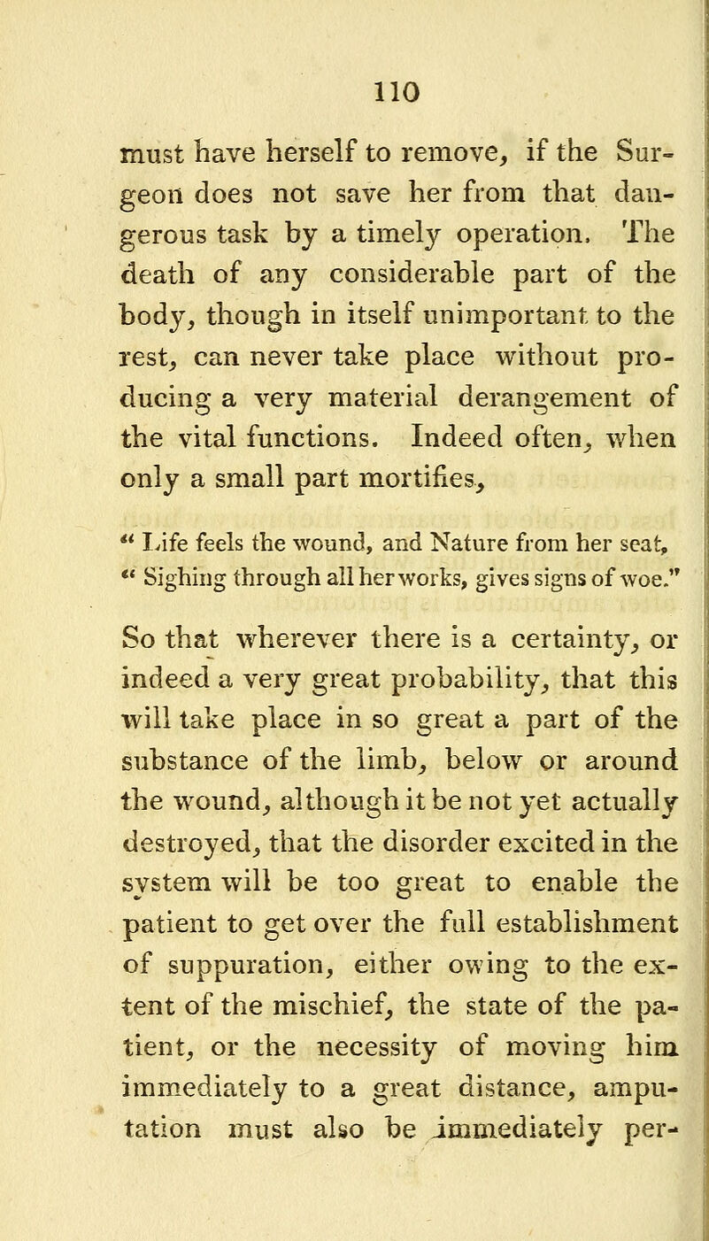 must Iiave herself to remove^ if the Sur- geon does not save her from that dan- gerous task by a timely operation. The death of any considerable part of the body, though in itself unimportant to the rest_, can never take place virithout pro- ducing a very material derangement of the vital functions. Indeed often_, when only a small part mortifies, ** Ivife feels the wound, and Nature from her scat, ** Sighnig through all her works, gives signs of woe So that wherever there is a certainty, or indeed a very great probability, that this will take place in so great a part of the substance of the limb, below or around the wound, although it be not yet actually destroyed, that the disorder excited in the system will be too great to enable the patient to get over the full establishment of suppuration, either owing to the ex- tent of the mischief, the state of the pa- tient, or the necessity of moving him immediately to a great distance, ampu- tation must also be immediately per-