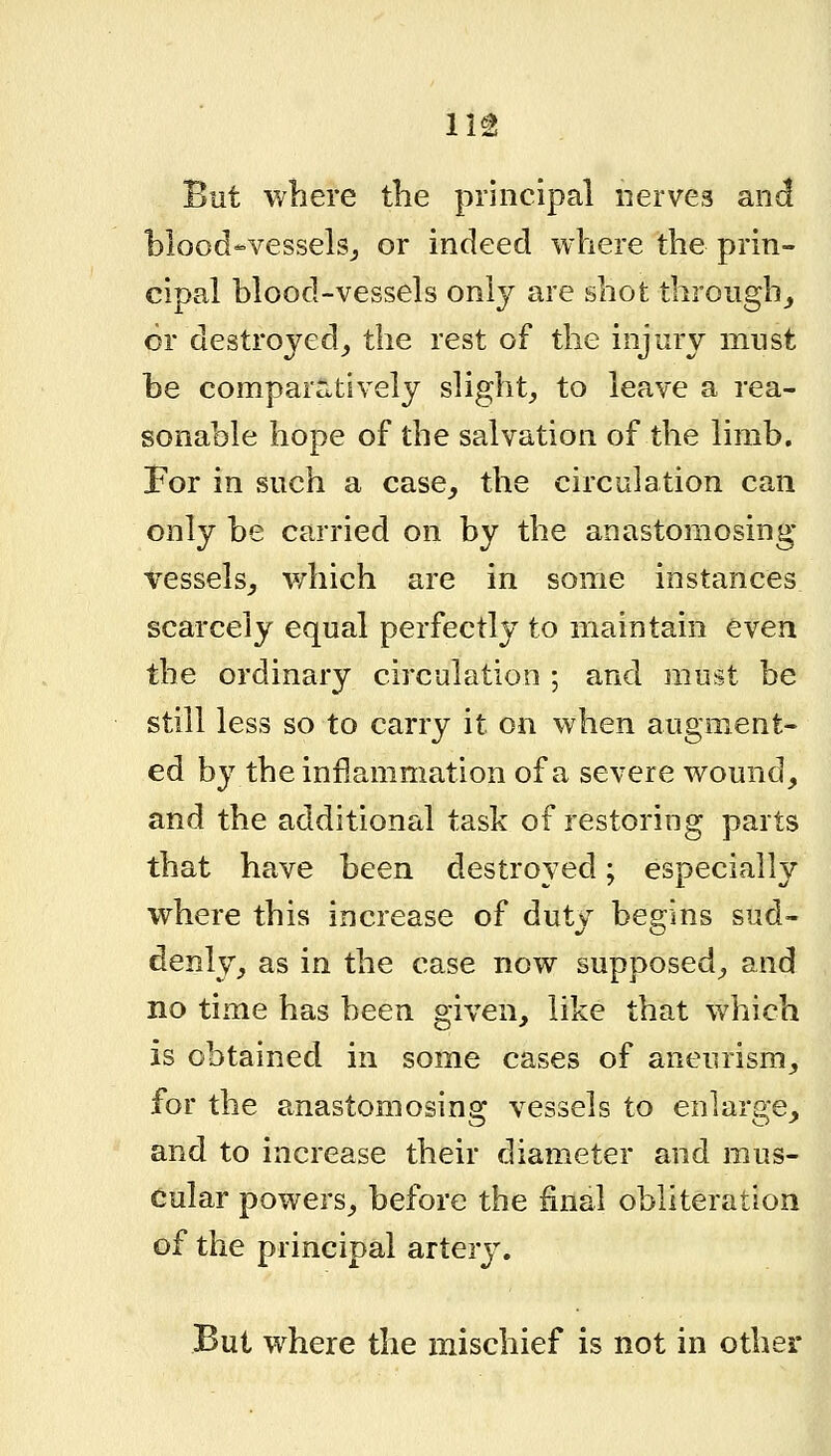 But where the principal nerves and blood-vesselsj or indeed where the prin- cipal blood-vessels only are shot through_, or destroyed^ the rest of the injury must be comparatively slight^ to leave a rea- sonable hope of the salvation of the limb. For in such a case^ the circulation can only be carried on by the anastomosing Tessels_, which are in some instances scarcely equal perfectly to maintain even the ordinary circulation ; and must be still less so to carry it on when augment- ed by the inflammation of a severe wound, and the additional task of restoring parts that have been destroyed; especially where this increase of duty begins sud- denly, as in the case now supposed, and no time has been given, like that which is obtained in some cases of aneurism, for the anastomosing vessels to enlarge, and to increase their diameter and mus- cular powers, before the final obliteration of the principal a^ter3^ But where the mischief is not in other