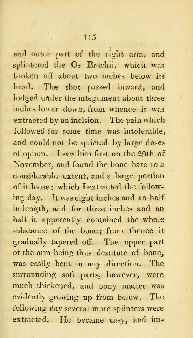 and outer part of the right arm^ and splintered the Os Brachii^ which was broken off about two inches below its head. The shot passed inward, and lodged under the integument about three inches lower down, from whence it was extracted by an incision. The pain which folloAved for some time was intolerable, and could not be quieted by large doses of opium. I saw him first on the 29th of November, and found the bone bare to a considerable extent, and a large portion of it loose; which I extracted the follow- ing day. It was eight inches and an half in length, and for three inches and an half it apparently contained the whole substance of the bone; from thence it gradually tapered off. The upper part of the arm being thus destitute of bone,, was easily bent in any direction. The surrounding soft parts, however, were much thickened, and bony matter was evidently growing up from below. The following day several more splinters were extracted. He became easy, and im-