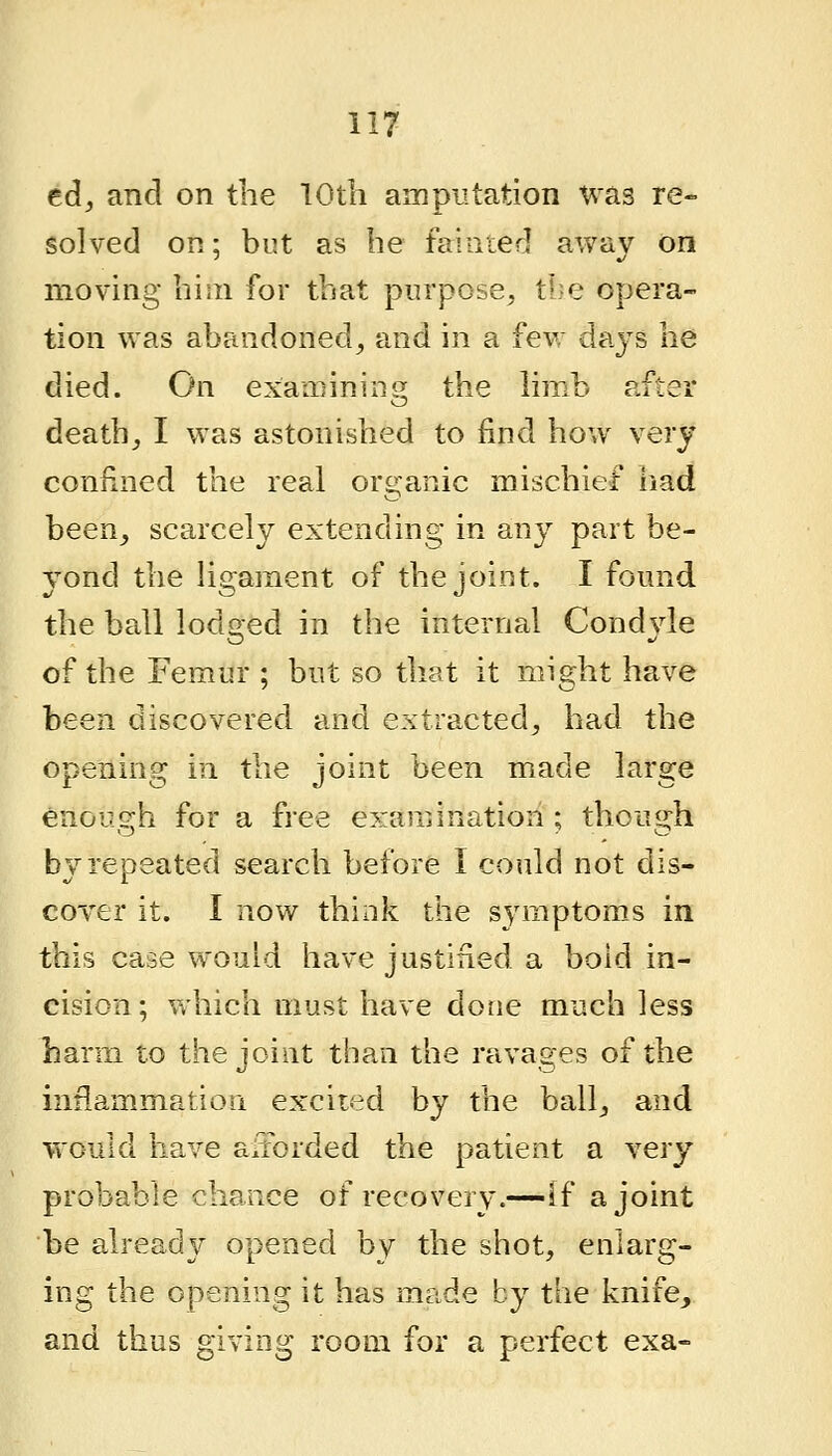 ed, and on the TOth ampiitation Was re- solved on; but as he fainted away on moving him for that purpose, tl^e opera- tion was abandoned, and in a few daj^s he died. On examinins; the limb after death, I was astonished to find how very confined the real organic mischief iiad been, scarcely extending in any part be- yond the hgament of the joint. I found the ball lodo-ed in the internal Condvle of the Femur ; but so that it might have been discovered and extracted, had the opening in the joint been made large enough for a free examination ; though by repeated search before I could not dis- coYer it. I now think the sj^mptoms in this case would have justified a bold in- cision; Vthich must have done much less harm to the joint than the ravages of the inflammation excited by the ball, and would have afforded the patient a very probable chance of recovery.—If a joint be already opened by the shot, enlarg- ing the opening it has made by the knife_, and thus giving room for a perfect exa-