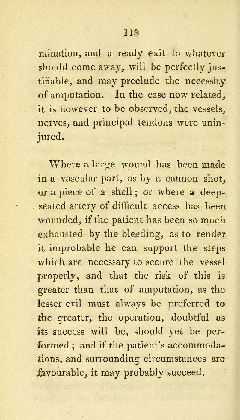 mi nation^ and a ready exit to whatever should come away^ will be perfectly jus- tifiable^ and may preclude the necessity of amputation. In the case now related, it is however to be observed^ the vessels, nerves, and principal tendons were unin- jured. Where a large wound has been made in a vascular part, as by a cannon shot, or a piece of a shell; or where a deep- seated artery of difficult access has been wounded, if the patient has been so much exhausted by the bleeding, as to render it improbable he can support the steps which are necessary to secure the vessel properly, and that the risk of this is greater than that of amputation, as the lesser evil must always be preferred to the greater, the operation, doubtful as its success will be, should yet be per- formed ; and if the patient's accommoda- tions, and surrounding circumstances are favourable, it may probably succeed,