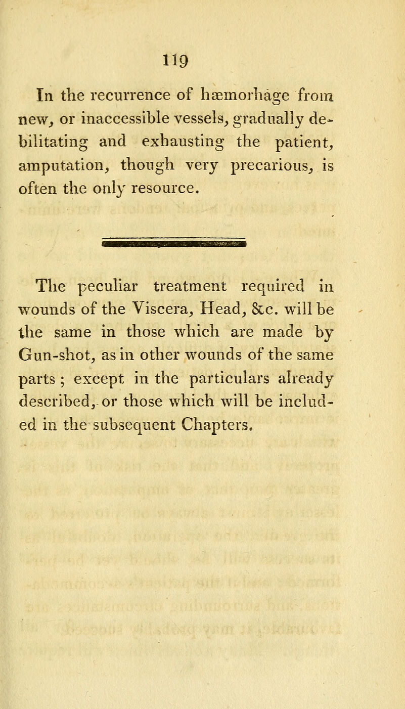 In the recurrence of haemorbage from new^ or inaccessible vessels_, gradually de- bilitating and exhausting the patient, amputation, though very precarious, is often the only resource. The peculiar treatment required in wounds of the Viscera, Head, Sec. will be the same in those which are made by Gun-shot, as in other wounds of the same parts ; except in the particulars already described, or those which will be includ- ed in the subsequent Chapters.