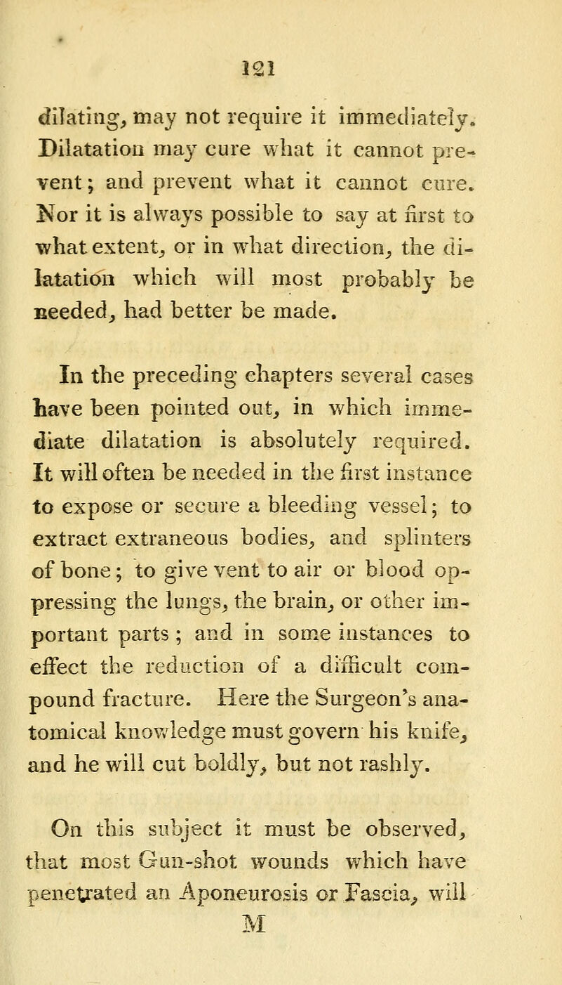 dilating, may not require it immediately. Dilatation ma}- cure what it cannot pre- vent ; and prevent what it cannot cure. Nor it is always possible to say at first to whatextentj, or in w^iat direction,, the di- latation which will most probably be needed, had better be made. In the preceding chapters several cases have been pointed out, in which imme- diate dilatation is absolutely required. It will often be needed in the first instance to expose or secure a bleeding vessel; to extract extraneous bodies, and splinters of bone; to give vent to air or blood op- pressing the lungs, the brain, or other im- portant parts ; and in some instances to effect the reduction of a difficult com- pound fracture. Here the Surgeon's ana- tomical knov/ledge must govern his knife^ and he will cut boldly, but not rashly. On this subject it must be observed, that most Gun-shot wounds which have penetrated an Aponeurosis or Fascia^ will M