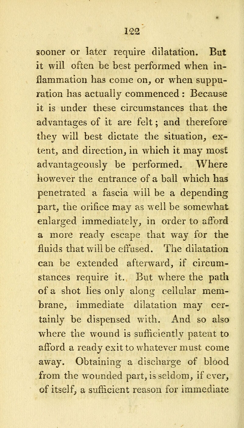 sooner or later require dilatation. Bat it will often be best performed when in- flammation has come on_, or when suppu- ration has actually commenced : Because it is under these circumstances that the advantages of it are felt; and therefore they v/ill best dictate the situation_, ex- tent, and direction, in which it may most advantageously be performed. Where iiov,^ever the entrance of a ball which has penetrated a fascia will be a depending part, the orifice may as well be somewhat enlarged immediately, in order to afford a more ready escape that way for the fluids that will be effased. The dilatation can be extended afterward, if circum- stances require it. But where the path of a shot lies only along cellular mem- brane, immediate dilatation may cer- tainly be dispensed with. And so also where the wound is sufficiently patent to afford a ready exit to whatever must come away. Obtaining a discharge of blood from the w^ounded part, is seldom, if ever, of itself, a sufficient reason for immediate