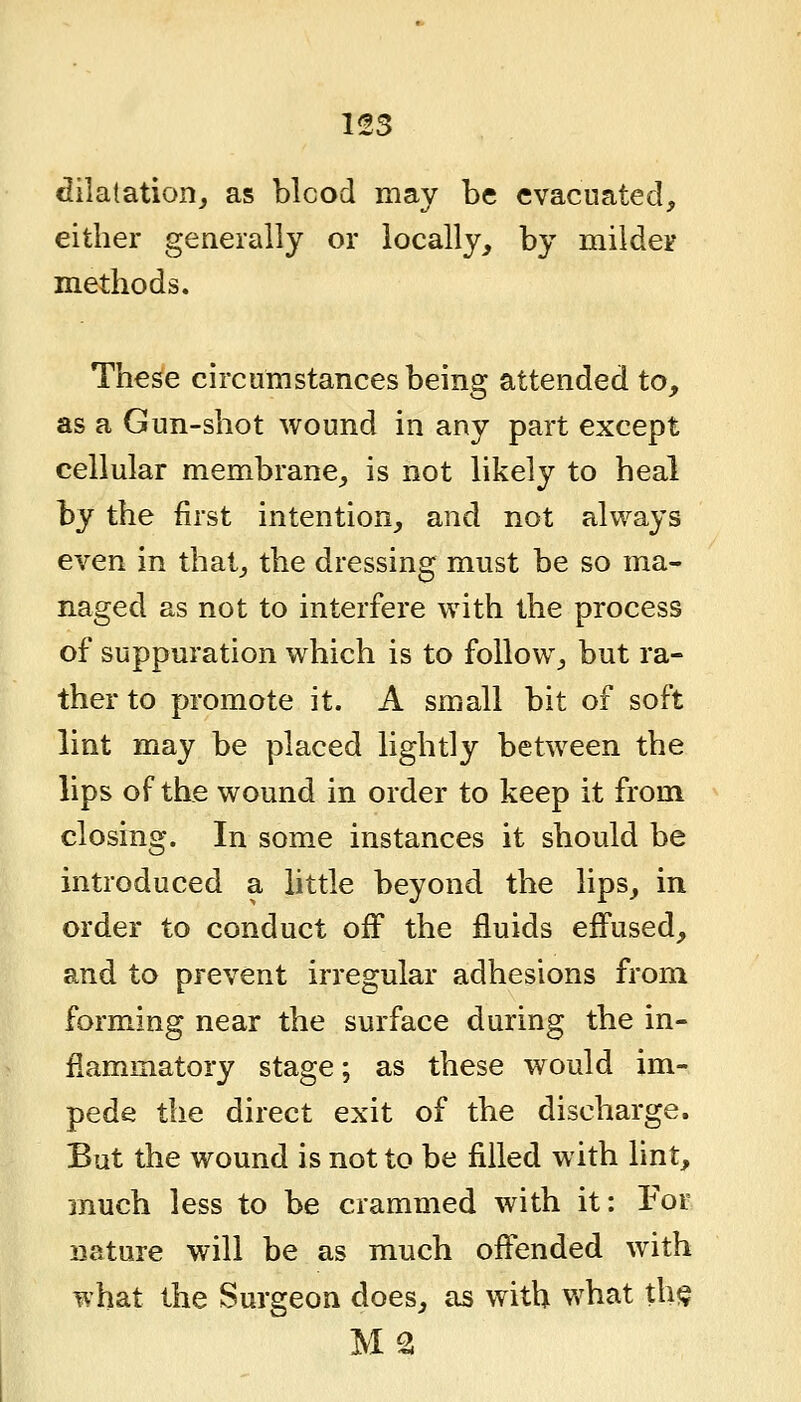 1!!3 dilatation, as blcod may be evacuated, either generally or locally, by mildeir methods. The^e circumstances being attended to, as a Gun-shot wound in any part except cellular membrane, is not likely to heal hy the first intention, and not always even in that, the dressing must be so ma- naged as not to interfere with the process of suppuration which is to follow, but ra- ther to promote it. A small bit of soft lint may be placed lightly between the lips of the wound in order to keep it from closing. In some instances it should be introduced a little beyond the lips, in order to conduct off the fluids eifused, and to prevent irregular adhesions from forming near the surface during the in- flammatory stage; as these would im- pede the direct exit of the discharge. But the wound is not to be filled with lint, much less to be crammed with it: For nature will be as much offended with what the Surgeon does, as with what th$ MS