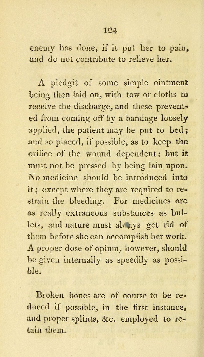 entmj has clone, if it put her to pain, and do not contribute to relieve her. A pledgit of some simple ointment being then laid on_, with tow or cloths to receive the discharge, and these prevent- ed from coming off by a bandage looselj applied, the patient may be put to bed; and so placed, if possible, as to keep the orifice of the wound dependent: but it must not be pressed by being lain upon. No medicine should be introduced into it; except where they are required to re- strain the bleeding. For medicines are as really extraneous substances as bul- lets, and nature must ah'%ys get rid of them before she can accomplish her work. A proper dose of opium, however, should be given internally as speedily as possi- ble. Broken bones are of course to be re- duced if possible, in the first instance, and proper splints, &c. employed to re- tain them.