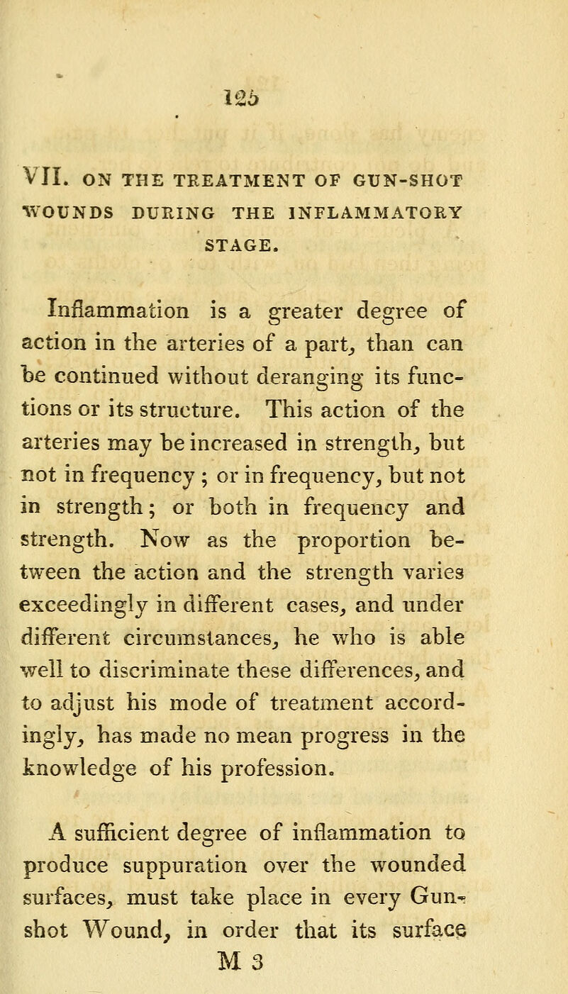 126 VII. ON THE TREATMENT OF GUN-SHOT WOUNDS DURING THE INFLAMMATORY STAGE. Inflammation is a greater degree of action in the arteries of a part^ than can be continued without deranging its func- tions or its structure. This action of the arteries may he increased in strength^ but not in frequency ; or in frequency, but not in strength; or both in frequency and strength. Now as the proportion be- tween the action and the strength varies exceedingly in different cases, and under different circumstances, he who is able well to discriminate these differences, and to adjust his mode of treatment accord- ingly, has made no mean progress in the knowledge of his profession. A sufficient degree of inflammation to produce suppuration over the wounded surfaces, must take place in every Gun-; shot Wound^ in order that its surface M3