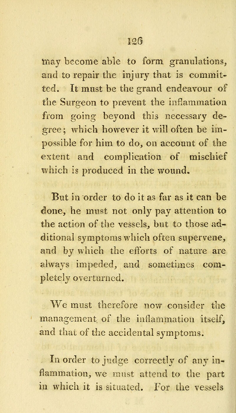 tiiay become able to form, granulations, and to repair the injury tbat is commit- ted. It must be the grand endeavour of the Surgeon to prevent the inflammation from going beyond this necessary de- gree; which however it will often be im- possible for him to do^ on account of the extent and complication of mischief which is produced in the wound. But in order to do it as far as it can be done, he must not only pay attention to the action of the vessels, but to those ad- ditional symptoms which often supervene, and by which the eiforts of nature are always impeded, and sometiines com- pletely overturned. We must therefore now consider the management of the inflammation itself, and that of the accidental symptoms. In order to judge correctly of any in- flammation, we must attend to the part iji which it is situated. For the vessels