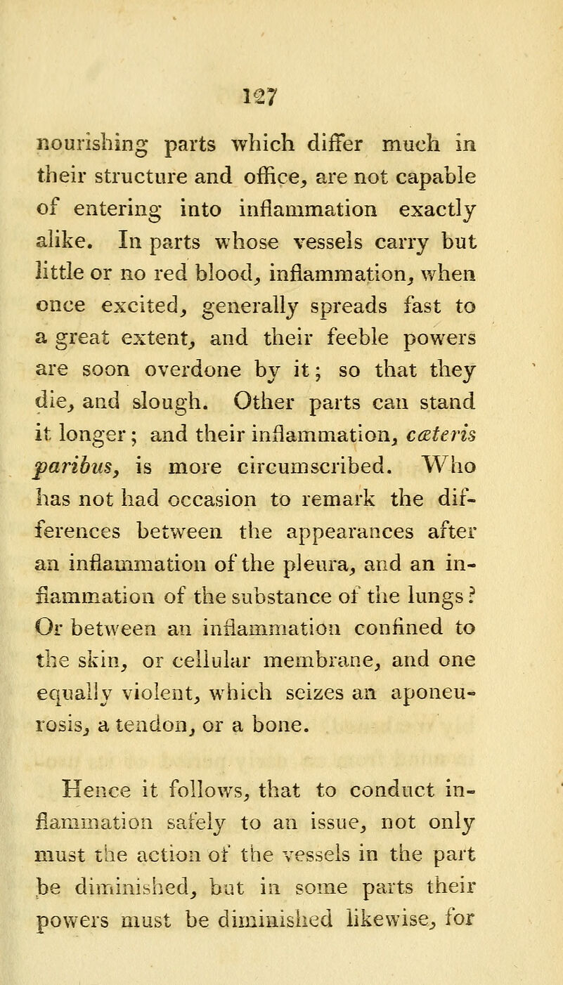 nourishing parts which differ much in their structure and office^ are not capable of entering into inflammation exactly alike. In parts whose vessels carry but little or no red bloody inflammation,, when once excited^ generally spreads fast to a great extent^ and their feeble powers are soon overdone by it; so that they die^ and slough. Other parts can stand it longer; and their inflammation^ cceteris paribus, is more circumscribed. Who has not had occasion to remark the dif- ferences between the appearances after an inflammation of the pleura^ and an in- flammation of the substance of the lungs; Or between an inflammation confined to the skin^ or cellular membrane, and one equally violent, which seizes an aponeu- rosisj a tendon, or a bone. Hence it follows, that to conduct in- flammation safely to an issue, not only must the action of the vessels in the part be diminished, but in some parts their powers must be diminished likewise, for