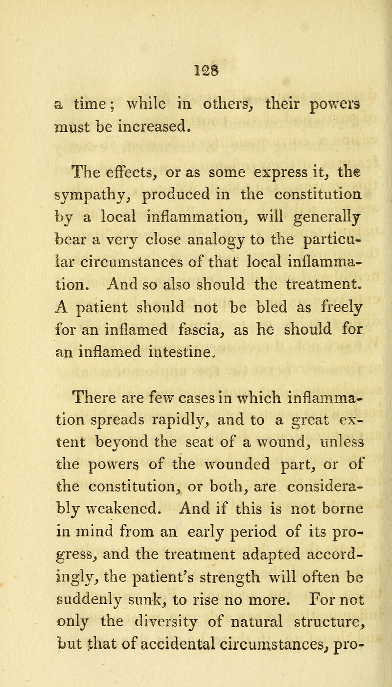 a time; while in others^ their powers must be increased. The efFectSj or as some express it^ the sympathy, produced in the constitution by a local inflammation^ will generally bear a very close analogy to the particu- lar circumstances of that local inflamma- tion. And so also should the treatment. A patient should not be bled as freely for an inflamed fascia^ as he should for an inflamed intestine. There are few cases in which inflamma- tion spreads rapidl3^_, and to a great ex- tent beyond the seat of a wound_, unless the powers of the wounded part, or of the constitution, or both, are considera- bly weakened. And if this is not borne in mind from an early period of its pro- gress, and the treatment adapted accord- ingly, the patient's strength will often be suddenly sunk, to rise no more. For not only the diversity of natural structure, but that of accidental circumstances^ pro-