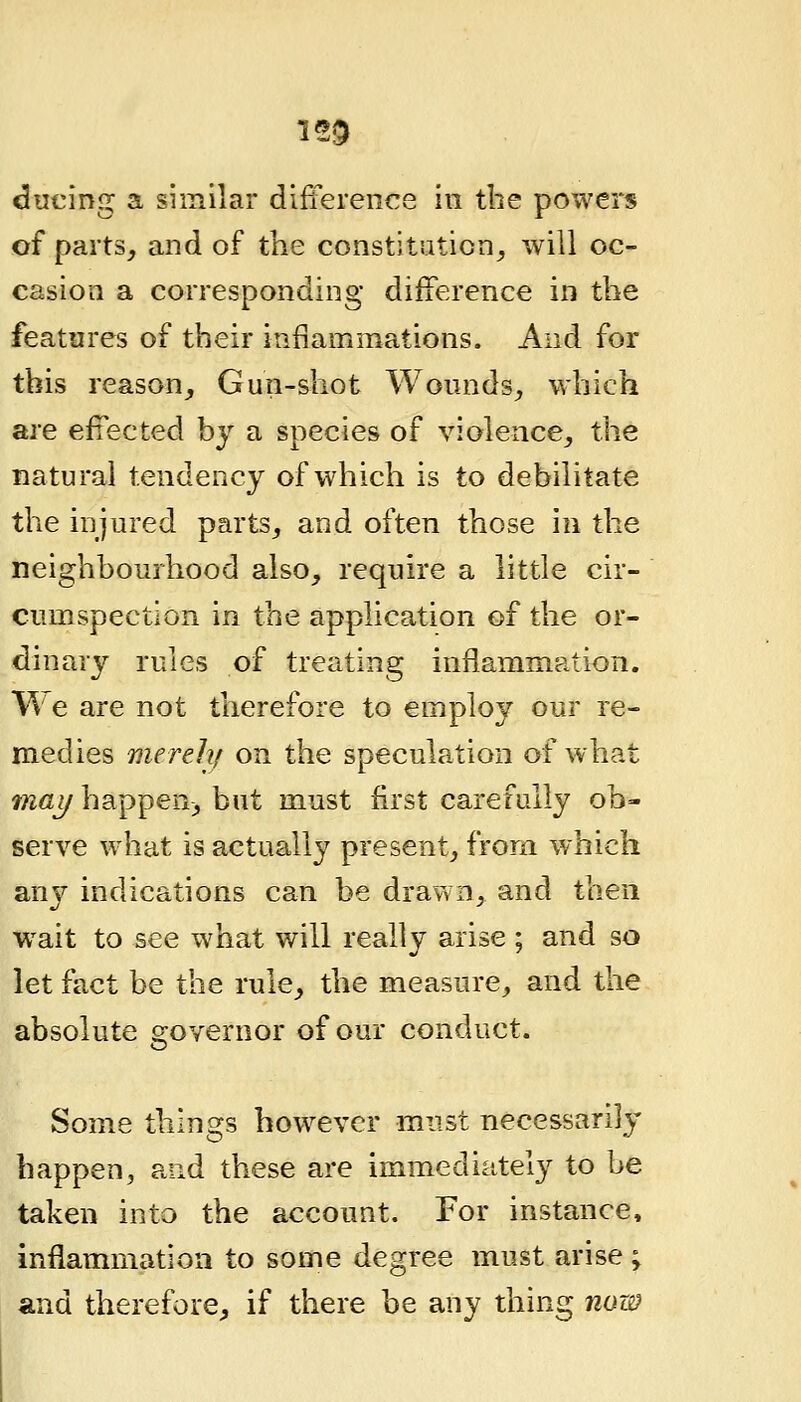 125 ducing a similar difference in the powers of parts, and of the constitation_, will oc- casion a corresponding difference in the features of their inflammations. And for this reason. Gun-shot Wonnds, which are effected by a species of violence, the natural tendency of which is to debilitate the injured parts, and often those in the neighbourhood also, require a little cir- cumspection in the application of the or- dinary rules of treating inflammation. Me are not therefore to employ our re- medies merehf on the speculation of what mai/ happen, but must first carefully ob- serve what is actually present, from which any indications can be drawn, and then wait to see what will really arise; and so let fact be the rule, the measure, and the absolute 2;overnor of our conduct. Some things however must necessarily happen, and these are immediately to be taken into the account. For instance, inflammation to some degree must arise ; and therefore, if there be any thing now