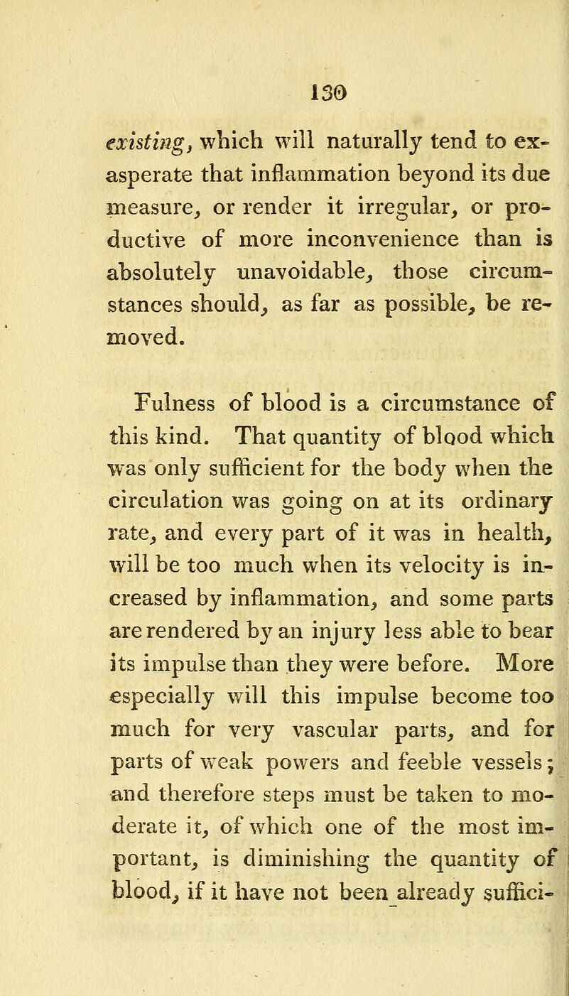 existing J which will naturally tend to ex- asperate that inflammation beyond its due measure, or render it irregular, or pro- ductive of more inconvenience than is absolutely unavoidable, those circum- stances should, as far as possible, be re- moved. Fulness of blood is a circumstance of this kind. That quantity of blood which was only sufficient for the body when the circulation was going on at its ordinary rate, and every part of it was in health, will be too much when its velocity is in- creased by inflammation, and some parts are rendered by an injury less able to bear its impulse than they were before. More especially will this impulse become too much for very vascular parts, and for parts of weak powers and feeble vessels; and therefore steps must be taken to mo- derate it, of which one of the most im- portant, is diminishing the quantity of bloody if it have not been already suffici-