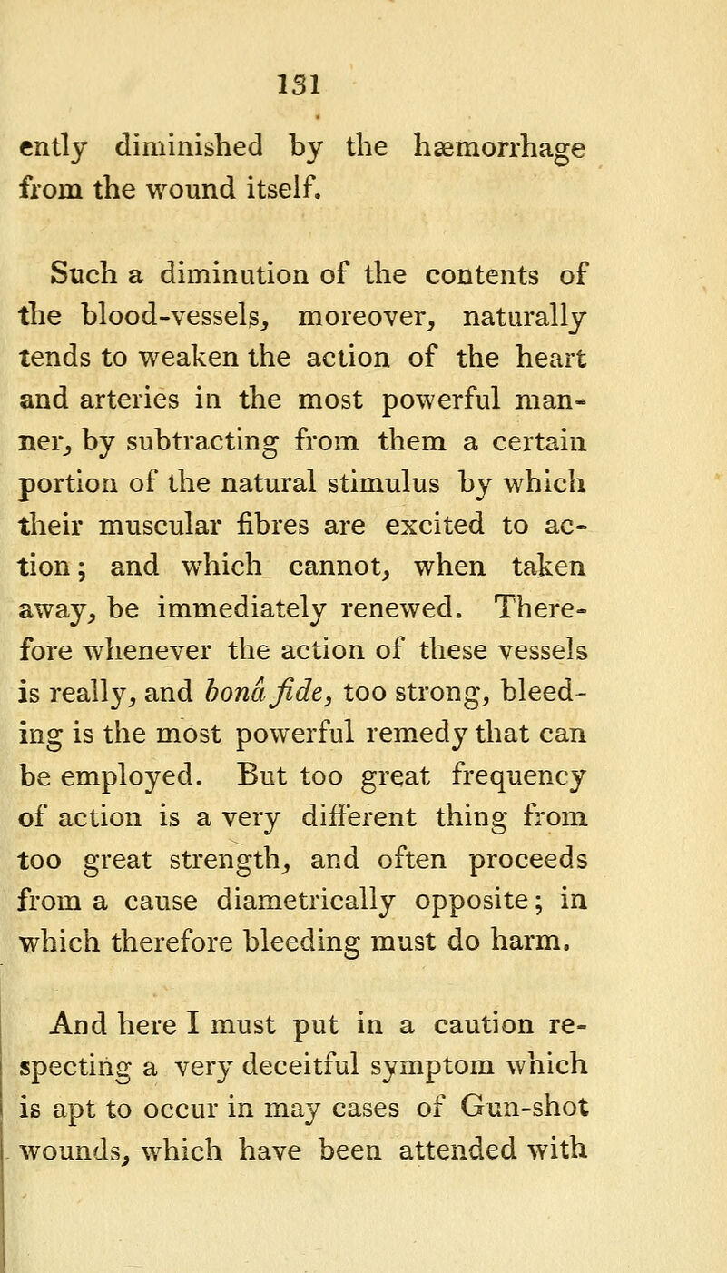 ently diminished by the haemorrhage from the wound itself. Such a diminution of the contents of the blood-vessels^ moreover, naturally tends to weaken the action of the heart and arteries in the most powerful man- ner, by subtracting from them a certain portion of the natural stimulus by which their muscular fibres are excited to ac- tion ; and which cannot, when taken away, be immediately renewed. There- fore whenever the action of these vessels is really, and bona fide, too strong, bleed- ing is the most powerful remedy that can be employed. But too great frequency of action is a very different thing from too great strength, and often proceeds from a cause diametrically opposite; in which therefore bleeding must do harm. And here I must put in a caution re- specting a very deceitful symptom which is apt to occur in may cases of Gun-shot wounds^ which have been attended with