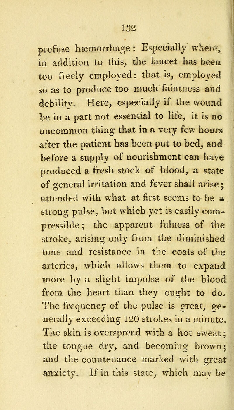 profuse hsemorrhage: Especially where, in addition to this, the lancet has been too freely employed: that is_, employed so as to produce too much faintness and debilitv. Here, especially if the wound be in a part not essential to life, it is no uncommon thing that in a very few hours after the patient has been put to bed, and before a supply of nourishment can have produced a fresh stock of blood, a state of general irritation and fever shall arise; attended with what at first seems to be a strong pulse, but which yet is easily com- pressible ; the apparent fulness of the stroke, arising only from the diminished tone and resistance in the coats of the arteries, which allows them to expand more by a slight impulse of the blood from the heart than they ought to do. The frequency of the pulse is great, ge- nerally exceeding 120 strokes in a minute. The skin is overspread with a hot sweat; the tongue dry, and becoming brown; and the countenance marked with great anxiety. If in this state, which may be